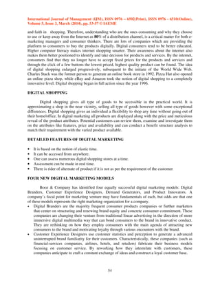 International Journal of Management (IJM), ISSN 0976 – 6502(Print), ISSN 0976 - 6510(Online),
Volume 5, Issue 3, March (2014), pp. 53-57 © IAEME
54
and faith in shopping. Therefore, understanding who are the ones consuming and why they choose
to use or keep away from the Internet as 80% of a distribution channel, is a critical matter for both e-
marketing managers and consumer thinkers. There are lots of companies which are providing the
platform to consumers to buy the products digitally. Digital consumers tend to be better educated.
Higher computer literacy makes internet shopping smarter. Their awareness about the internet also
makes them better positioned to identify and take decision for products and services. By the internet,
consumers find that they no longer have to accept fixed prices for the products and services and
through the click of a few buttons the lowest priced, highest quality product can be found. The idea
of digital shopping enlarged progressively, subsequent to the initiate of the World Wide Web.
Charles Stack was the former person to generate an online book store in 1992. Pizza Hut also opened
an online pizza shop, while eBay and Amazon took the notion of digital shopping to a completely
innovative level. Digital shopping began in full action since the year 1996.
DIGITAL SHOPPING
Digital shopping gives all type of goods to be accessible in the practical world. It is
approximating a shop in the near vicinity, selling all type of goods however with some exceptional
differences. Digital shopping gives an individual a flexibility to shop any time without going out of
their home/office. In digital marketing all products are displayed along with the price and meticulous
reveal of the product attributes. Potential customers can review them, examine and investigate them
on the attributes like features, price and availability and can conduct a benefit structure analysis to
match their requirement with the varied product available.
DETAILED FEATURES OF DIGITAL MARKETING
• It is based on the notion of elastic time.
• It can be accessed from anywhere.
• One can assess numerous digital shopping stores at a time.
• Assessment can be made in real time.
• There is rider of alternate of product if it is not as per the requirement of the customer
FOUR NEW DIGITAL MARKETING MODELS
Booz & Company has identified four equally successful digital marketing models: Digital
Branders, Customer Experience Designers, Demand Generators, and Product Innovators. A
company’s focal point for marketing venture may have fundamentals of each, but odds are that one
of these models represents the right marketing organization for a company.
• Digital Branders are the majority frequent consumer products companies or further marketers
that center on structuring and renewing brand equity and concrete consumer commitment. These
companies are changing their venture from traditional linear advertising in the direction of more
immersive digital multimedia way that can bond consumers to the brand in innovative conduct.
They are rethinking on how they employ consumers with the main agenda of attracting new
consumers to the brand and motivating loyalty through various encounters with the brand.
• Customer Experience Designers use customer statistics and perception to generate a advanced
uninterrupted brand familiarity for their customers. Characteristically, these companies (such as
financial-services companies, airlines, hotels, and retailers) fabricate their business models
focusing on customer service. By reworking how they interrelate with customers, these
companies anticipate to craft a constant exchange of ideas and construct a loyal customer base.
 