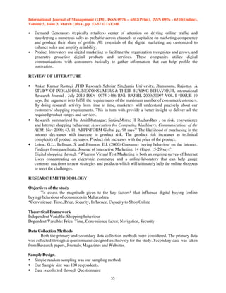 International Journal of Management (IJM), ISSN 0976 – 6502(Print), ISSN 0976 - 6510(Online),
Volume 5, Issue 3, March (2014), pp. 53-57 © IAEME
55
• Demand Generators (typically retailers) center of attention on driving online traffic and
transferring a numerous sales as probable across channels to capitalize on marketing competence
and produce their share of profits. All essentials of the digital marketing are customized to
enhance sales and amplify reliability.
• Product Innovators use digital marketing to facilitate the organization recognizes and grows, and
generates proactive digital products and services. These companies utilize digital
communications with consumers basically to gather information that can help profile the
innovation.
REVIEW OF LITERATURE
• Ankur Kumar Rastogi ,PHD Research Scholar Singhania University, Jhunununu, Rajastan ,A
STUDY OF INDIAN ONLINE CONSUMERS & THEIR BUYING BEHAVIOUR, international
Research Journal , July 2010 ISSN- 0975-3486 RNI: RAJBIL 2009/30097 VOL I *ISSUE 10
says, the argument is to fulfill the requirements of the maximum number of consumer/customers.
By doing research activity from time to time, marketers will understand precisely about our
customers’ shopping requirements. This in turn with provide a better insight to deliver all the
required product ranges and services.
• Research summarized by AmitBhatnagar; SanjogMisra; H RaghavRao , on risk, convenience
and Internet shopping behaviour, Association for Computing Machinery. Communications of the
ACM; Nov 2000; 43, 11; ABI/INFORM Global pg. 98 says’’ The likelihood of purchasing in the
internet decreases with increase in product risk. The product risk increases as technical
complexity of product increases. Product risk increases with the price of the product.
• Lohse, G.L., Bellman, S. and Johnson, E.J. (2000) Consumer buying behaviour on the Internet:
Findings from panel data. Journal of Interactive Marketing, 14 (1).pp. 15-29.says’’
Digital shopping through ‘’Wharton Virtual Test Marketing is both an ongoing survey of Internet
Users concentrating on electronic commerce and a online-laboratory that can help gauge
customer reactions to new strategies and products which will ultimately help the online shoppers
to meet the challenges.
RESEARCH METHODOLOGY
Objectives of the study
To assess the magnitude given to the key factors* that influence digital buying (online
buying) behaviour of consumers in Maharashtra.
*Convinience, Time, Price, Security, Influence, Capacity to Shop Online
Theoretical Framework
Independent Variable: Shopping behaviour
Dependent Variable: Price, Time, Convenience factor, Navigation, Security
Data Collection Methods
Both the primary and secondary data collection methods were considered. The primary data
was collected through a questionnaire designed exclusively for the study. Secondary data was taken
from Research papers, Journals, Magazines and Websites.
Sample Design.
• Simple random sampling was our sampling method.
• Our Sample size was 100 respondents.
• Data is collected through Questionnaire
 
