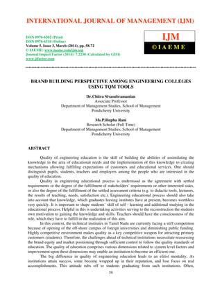 International Journal of Management (IJM), ISSN 0976 – 6502(Print), ISSN 0976 - 6510(Online),
Volume 5, Issue 3, March (2014), pp. 58-72 © IAEME
58
BRAND BUILDING PERSPECTIVE AMONG ENGINEERING COLLEGES
USING TQM TOOLS
Dr.Chitra Sivasubramanian
Associate Professor
Department of Management Studies, School of Management
Pondicherry University
Ms.P.Rupha Rani
Research Scholar (Full Time)
Department of Management Studies, School of Management
Pondicherry University
ABSTRACT
Quality of engineering education is the skill of building the abilities of assimilating the
knowledge in the area of educational needs and the implementation of this knowledge to creating
mechanisms allowing fulfilling expectations of customers and educational services. One should
distinguish pupils, students, teachers and employers among the people who are interested in the
quality of education.
Quality in engineering educational process is understood as the agreement with settled
requirements or the degree of the fulfillment of stakeholders’ requirements or other interested sides,
or also the degree of the fulfillment of the settled assessment criteria (e.g. to didactic tools, lecturers,
the results of teaching, needs, satisfaction etc.). Engineering educational process should also take
into account that knowledge, which graduates leaving institutes have at present, becomes worthless
very quickly. It is important to shape students’ skill of self - learning and additional studying in the
educational process. Helpful in this is undertaking activities serving to the reconstruction the students
own motivation to gaining the knowledge and skills. Teachers should have the consciousness of the
role, which they have to fulfill in the realization of this aim.
In this context, the technical institutes in Tamil Nadu are currently facing a stiff competition
because of opening of the off-shore campus of foreign universities and diminishing public funding.
Highly competitive environment makes quality as a key competitive weapon for attracting primary
customers (students). Therefore, the challenges ahead of technical institutions necessitate reassessing
the brand equity and market positioning through sufficient control to follow the quality standards of
education. The quality of education comprises various dimensions related to system level factors and
improvement upon these dimensions may enable an institution to become an efficient one.
The big difference in quality of engineering education leads to an elitist mentality. As
institutions attain success, some become wrapped up in their reputation, and lose focus on real
accomplishments. This attitude rubs off to students graduating from such institutions. Often,
INTERNATIONAL JOURNAL OF MANAGEMENT (IJM)
ISSN 0976-6502 (Print)
ISSN 0976-6510 (Online)
Volume 5, Issue 3, March (2014), pp. 58-72
© IAEME: www.iaeme.com/ijm.asp
Journal Impact Factor (2014): 7.2230 (Calculated by GISI)
www.jifactor.com
IJM
© I A E M E
 