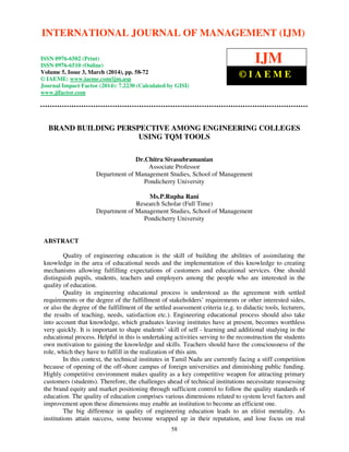 International Journal of Management (IJM), ISSN 0976 – 6502(Print), ISSN 0976 - 6510(Online),
Volume 5, Issue 3, March (2014), pp. 58-72 © IAEME
58
BRAND BUILDING PERSPECTIVE AMONG ENGINEERING COLLEGES
USING TQM TOOLS
Dr.Chitra Sivasubramanian
Associate Professor
Department of Management Studies, School of Management
Pondicherry University
Ms.P.Rupha Rani
Research Scholar (Full Time)
Department of Management Studies, School of Management
Pondicherry University
ABSTRACT
Quality of engineering education is the skill of building the abilities of assimilating the
knowledge in the area of educational needs and the implementation of this knowledge to creating
mechanisms allowing fulfilling expectations of customers and educational services. One should
distinguish pupils, students, teachers and employers among the people who are interested in the
quality of education.
Quality in engineering educational process is understood as the agreement with settled
requirements or the degree of the fulfillment of stakeholders’ requirements or other interested sides,
or also the degree of the fulfillment of the settled assessment criteria (e.g. to didactic tools, lecturers,
the results of teaching, needs, satisfaction etc.). Engineering educational process should also take
into account that knowledge, which graduates leaving institutes have at present, becomes worthless
very quickly. It is important to shape students’ skill of self - learning and additional studying in the
educational process. Helpful in this is undertaking activities serving to the reconstruction the students
own motivation to gaining the knowledge and skills. Teachers should have the consciousness of the
role, which they have to fulfill in the realization of this aim.
In this context, the technical institutes in Tamil Nadu are currently facing a stiff competition
because of opening of the off-shore campus of foreign universities and diminishing public funding.
Highly competitive environment makes quality as a key competitive weapon for attracting primary
customers (students). Therefore, the challenges ahead of technical institutions necessitate reassessing
the brand equity and market positioning through sufficient control to follow the quality standards of
education. The quality of education comprises various dimensions related to system level factors and
improvement upon these dimensions may enable an institution to become an efficient one.
The big difference in quality of engineering education leads to an elitist mentality. As
institutions attain success, some become wrapped up in their reputation, and lose focus on real
INTERNATIONAL JOURNAL OF MANAGEMENT (IJM)
ISSN 0976-6502 (Print)
ISSN 0976-6510 (Online)
Volume 5, Issue 3, March (2014), pp. 58-72
© IAEME: www.iaeme.com/ijm.asp
Journal Impact Factor (2014): 7.2230 (Calculated by GISI)
www.jifactor.com
IJM
© I A E M E
 