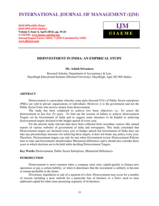 International Journal of Management (IJM), ISSN 0976 – 6502(Print), ISSN 0976 - 6510(Online),
Volume 5, Issue 4, April (2014), pp. 19-24 © IAEME
19
DISINVESTMENT IN INDIA: AN EMPIRICAL STUDY
Mr. Ashish Srivastava
Research Scholar, Department of Accountancy & Law,
Dayalbagh Educational Institute (Deemed University), Dayalbagh, Agra 282 005 (India)
ABSTRACT
Disinvestment is a procedure whereby some parts (beyond 51%) of Public Sector enterprises
(PSEs) are sold to private organizations or individuals. However, it is the government and not the
Public Sector Units who receive money from disinvestment.
The study has been conducted to achieve two basic objectives i.e.. To assess the
disinvestment in last five (5) years, To find out the reasons of failure to achieve disinvestment
Targets set by Government of India and to suggest some measures to be helpful in achieving
disinvestment targets declared in the budget speech of every year.
For the present study relevant data have been collected from secondary sources like annual
reports of various websites of government of india and newspapers. This study concluded that
Disinvestment targets are declared every year in budget speech but Government of India does not
take any precautionary measures for achieving these targets, it does not frame any policy every year.
Therefore, Disinvestment targets can only be met when Government review Disinvestment Policies
time to time and Government should reduce Ministerial differences and it should also consider those
years in which elections are to be held while deciding Disinvestment Targets.
Key Words: Disinvestment, Public Sector Enterprises, Ministerial Differences.
INTRODUCTION
Disinvestment is most common when a company must raise capital quickly to finance new
operations or pay a certain liability, or when it determines that the investment is unlikely to become
or remain profitable in the future.
Divestiture, liquidation or sale of a segment of a firm. Disinvestment may occur for a number
of reasons including a poor outlook for a particular line of business or a firm's need to raise
additional capital for other more promising segments of its business.
INTERNATIONAL JOURNAL OF MANAGEMENT (IJM)
ISSN 0976-6502 (Print)
ISSN 0976-6510 (Online)
Volume 5, Issue 4, April (2014), pp. 19-24
© IAEME: www.iaeme.com/ijm.asp
Journal Impact Factor (2014): 7.2230 (Calculated by GISI)
www.jifactor.com
IJM
© I A E M E
 