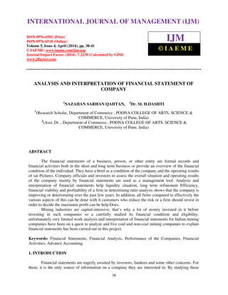 International Journal of Management (IJM), ISSN 0976 – 6502(Print), ISSN 0976 - 6510(Online),
Volume 5, Issue 4, April (2014), pp. 38-41 © IAEME
38
ANALYSIS AND INTERPRETATION OF FINANCIAL STATEMENT OF
COMPANY
1
NAZAHAN SARHAN QAHTAN, 2
Dr. M. H.DASHTI
1
(Research Scholar, Department of Commerce , POONA COLLEGE OF ARTS, SCIENCE &
COMMERCE, University of Pune, India)
2
(Asst. Dr. , Department of Commerce , POONA COLLEGE OF ARTS, SCIENCE &
COMMERCE, University of Pune, India)
ABSTRACT
The financial statements of a business, person, or other entity are formal records and
financial activities both in the short and long term business or provide an overview of the financial
condition of the individual. They have a brief as a condition of the company and the operating results
of sat Pictures. Company officials and investors to assess the overall situation and operating results
of the company mainly by financial statements are used as a management tool. Analysis and
interpretation of financial statements help liquidity situation, long term refinement Efficiency,
financial viability and profitability of a firm in determining ratio analysis shows that the company is
improving or deteriorating over the past few years. In addition, all firms compared to effectively the
various aspects of this can be done with it customers who reduce the risk or a firm should invest in
order to decide the maximum profit can be help Does.
Mining industries are capital-intensive; that’s why a lot of money invested in it before
investing in such companies so a carefully studied its financial condition and eligibility.
unfortunately very limited work analysis and interpretation of financial statements for Indian mining
companies have been on a quest to analyze and five coal and non-coal mining companies to explain
financial statements has been carried out in this project.
Keywords: Financial Statements, Financial Analysis, Performance of the Companies, Financial
Activities, Advance Accounting.
1. INTRODUCTION
Financial statements are eagerly awaited by investors, bankers and some other concerns. For
them, it is the only source of information on a company they are interested in. By studying these
INTERNATIONAL JOURNAL OF MANAGEMENT (IJM)
ISSN 0976-6502 (Print)
ISSN 0976-6510 (Online)
Volume 5, Issue 4, April (2014), pp. 38-41
© IAEME: www.iaeme.com/ijm.asp
Journal Impact Factor (2014): 7.2230 (Calculated by GISI)
www.jifactor.com
IJM
© I A E M E
 