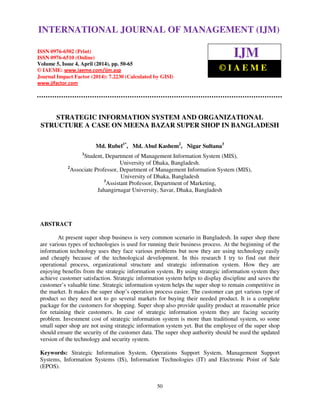International Journal of Management (IJM), ISSN 0976 – 6502(Print), ISSN 0976 - 6510(Online),
Volume 5, Issue 4, April (2014), pp. 50-65 © IAEME
50
STRATEGIC INFORMATION SYSTEM AND ORGANIZATIONAL
STRUCTURE A CASE ON MEENA BAZAR SUPER SHOP IN BANGLADESH
Md. Rubel1*
, Md. Abul Kashem2
, Nigar Sultana3
1
Student, Department of Management Information System (MIS),
University of Dhaka, Bangladesh.
2
Associate Professor, Department of Management Information System (MIS),
University of Dhaka, Bangladesh
3
Assistant Professor, Department of Marketing,
Jahangirnagar University, Savar, Dhaka, Bangladesh
ABSTRACT
At present super shop business is very common scenario in Bangladesh. In super shop there
are various types of technologies is used for running their business process. At the beginning of the
information technology uses they face various problems but now they are using technology easily
and cheaply because of the technological development. In this research I try to find out their
operational process, organizational structure and strategic information system. How they are
enjoying benefits from the strategic information system. By using strategic information system they
achieve customer satisfaction. Strategic information system helps to display discipline and saves the
customer’s valuable time. Strategic information system helps the super shop to remain competitive in
the market. It makes the super shop’s operation process easier. The customer can get various type of
product so they need not to go several markets for buying their needed product. It is a complete
package for the customers for shopping. Super shop also provide quality product at reasonable price
for retaining their customers. In case of strategic information system they are facing security
problem. Investment cost of strategic information system is more than traditional system, so some
small super shop are not using strategic information system yet. But the employee of the super shop
should ensure the security of the customer data. The super shop authority should be used the updated
version of the technology and security system.
Keywords: Strategic Information System, Operations Support System, Management Support
Systems, Information Systems (IS), Information Technologies (IT) and Electronic Point of Sale
(EPOS).
INTERNATIONAL JOURNAL OF MANAGEMENT (IJM)
ISSN 0976-6502 (Print)
ISSN 0976-6510 (Online)
Volume 5, Issue 4, April (2014), pp. 50-65
© IAEME: www.iaeme.com/ijm.asp
Journal Impact Factor (2014): 7.2230 (Calculated by GISI)
www.jifactor.com
IJM
© I A E M E
 