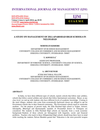 International Journal of Management (IJM), ISSN 0976 – 6502(Print), ISSN 0976 - 6510(Online),
Volume 5, Issue 4, April (2014), pp. 89-99 © IAEME
89
A STUDY ON MANAGEMENT OF ZILLAPARISHAD HIGH SCHOOLS IN
NIZAMABAD
MORTHATI KISHORE
DEPARTMENT OF BUSINESS MANAGEMENT
UNIVERSITY COLLEGE OF COMMERCE AND BUSINESS MANAGEMENT
OSMANIA UNIVERSITY, HYDERABAD- 500007
T. SOWMYYA*
ASSISTANT PROFESSOR,
DEPARTMENT OF FORENSIC SCIENCE, UNIVERSITY COLLEGE OF SCIENCE,
OSMANIA UNIVERSITY, HYDERABAD- 500007
A. ARUN KUMAR
ICSSR DOCTORAL FELLOW,
DEPARTMENT OF BUSINESS MANAGEMENT,
UNIVERSITY COLLEGE OF COMMERCE AND BUSINESS MANAGEMENT,
OSMANIA UNIVERSITY, HYDERABAD- 500007
ABSTRACT
In India, we have three different types of schools, namely schools that follow state syllabus,
schools that follow central syllabus and schools that follow International curriculum. Hence, at any
class level, we end up with students who have different levels of academic knowledge. Coming to
the rural villages, students who come from economically backward classes are obliged to opt for
Government schools due to their financial constraints. The Government schools teach in vernacular
medium. For the purpose of present study, the Zilla Parishad high school in Velpur, Armoor,
Jakranpally, Bheemgal and Kammarpally mandals of Nizamabad district in Telangana are
considered. The students in Zilla Parishad High schools are basically from a weak economic
background. Students of these schools are beleaguered with linguistic, social, and financial
problems. Teachers who teach in these Zillaparishad High schools should keep these facts in mind
while teaching the students. Nelson Mandela quoted that “Education is the most powerful weapon
INTERNATIONAL JOURNAL OF MANAGEMENT (IJM)
ISSN 0976-6502 (Print)
ISSN 0976-6510 (Online)
Volume 5, Issue 4, April (2014), pp. 89-99
© IAEME: www.iaeme.com/ijm.asp
Journal Impact Factor (2014): 7.2230 (Calculated by GISI)
www.jifactor.com
IJM
© I A E M E
 
