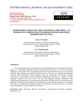 International Journal of Management (IJM), ISSN 0976 – 6502(Print), ISSN 0976 - 6510(Online),
Volume 5, Issue 4, April (2014), pp. 137-144 © IAEME
137
HARMONIZING EMPLOYEE ‘ORGANIZATIONAL DREAMING’: AN
INTERACTIVE APPROACH OF UNEARTHING HUMAN RESOURCE
POSSIBILITIES TO EXCEL
Juturu Viswanath
Research Scholar, Department of Business Management,
Yogi Vemana University, Vemana Puram, Kadapa – 516003,
Andhra Pradesh, India
G.V. Chandra Mouli
Research Scholar, Department of Business Management,
Yogi Vemana University, Vemana Puram, Kadapa – 516003,
Andhra Pradesh, India
ABSTRACT
Every organization survives under different critical tribulations and even sometimes they may
appear as so dilemmatic. Balancing human and non-human resources is one of the key typical
challenges in the recent times. Ever changing business environment throws many new issues and
concerns. Organizational accomplishments depend on how best these are analyzed and integrated
with the firm requirements. Every employee enters the organization with having so many
expectations and perceptions. Literally speaking organizational dreaming is a degree in which
employee recognizes the firm in their own way and integrates personal assumptions with
organizational advancements. This tendency has both positive and adverse effects on human resource
capacities development and utilization. This paper discusses the interactive approach of Balancing
this trance i.e. organizational dreaming assists the organization and human resources to unearth
newer possibilities to excel in all the ways and times.
Keywords: Human Resources, Business Environment, Organizational Dreaming, Interactive
Approach, Excel.
INTERNATIONAL JOURNAL OF MANAGEMENT (IJM)
ISSN 0976-6502 (Print)
ISSN 0976-6510 (Online)
Volume 5, Issue 4, April (2014), pp. 137-144
© IAEME: www.iaeme.com/ijm.asp
Journal Impact Factor (2014): 7.2230 (Calculated by GISI)
www.jifactor.com
IJM
© I A E M E
 