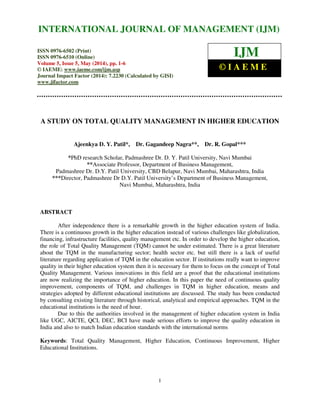 International Journal of Management (IJM), ISSN 0976 – 6502(Print), ISSN 0976 - 6510(Online),
Volume 5, Issue 5, May (2014), pp. 1- 6 © IAEME
1
A STUDY ON TOTAL QUALITY MANAGEMENT IN HIGHER EDUCATION
Ajeenkya D. Y. Patil*, Dr. Gagandeep Nagra**, Dr. R. Gopal***
*PhD research Scholar, Padmashree Dr. D. Y. Patil University, Navi Mumbai
**Associate Professor, Department of Business Management,
Padmashree Dr. D.Y. Patil University, CBD Belapur, Navi Mumbai, Maharashtra, India
***Director, Padmashree Dr D.Y. Patil University’s Department of Business Management,
Navi Mumbai, Maharashtra, India
ABSTRACT
After independence there is a remarkable growth in the higher education system of India.
There is a continuous growth in the higher education instead of various challenges like globalization,
financing, infrastructure facilities, quality management etc. In order to develop the higher education,
the role of Total Quality Management (TQM) cannot be under estimated. There is a great literature
about the TQM in the manufacturing sector; health sector etc. but still there is a lack of useful
literature regarding application of TQM in the education sector. If institutions really want to improve
quality in their higher education system then it is necessary for them to focus on the concept of Total
Quality Management. Various innovations in this field are a proof that the educational institutions
are now realizing the importance of higher education. In this paper the need of continuous quality
improvement, components of TQM, and challenges in TQM in higher education, means and
strategies adopted by different educational institutions are discussed. The study has been conducted
by consulting existing literature through historical, analytical and empirical approaches. TQM in the
educational institutions is the need of hour.
Due to this the authorities involved in the management of higher education system in India
like UGC, AICTE, QCI, DEC, BCI have made serious efforts to improve the quality education in
India and also to match Indian education standards with the international norms
Keywords: Total Quality Management, Higher Education, Continuous Improvement, Higher
Educational Institutions.
INTERNATIONAL JOURNAL OF MANAGEMENT (IJM)
ISSN 0976-6502 (Print)
ISSN 0976-6510 (Online)
Volume 5, Issue 5, May (2014), pp. 1-6
© IAEME: www.iaeme.com/ijm.asp
Journal Impact Factor (2014): 7.2230 (Calculated by GISI)
www.jifactor.com
IJM
© I A E M E
 