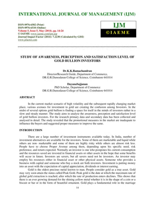 International Journal of Management (IJM), ISSN 0976 – 6502(Print), ISSN 0976 - 6510(Online),
Volume 5, Issue 5, May (2014), pp. 14-24 © IAEME
14
STUDY OF AWARENESS, PERCEPTION AND SATISFACTION LEVEL OF
GOLD BULLION INVESTORS
Dr.K.K.Ramachandran
Director/Research Guide, Department of Commerce,
DR.G.R.Damodaran College of Science, Coimbatore 641014
DayanaSajjanan
PhD Scholar, Department of Commerce
DR.G.R.Damodaran College of Science, Coimbatore 641014
ABSTRACT
In the current market scenario of high volatility and the subsequent rapidly changing market
place, various avenues for investment in gold are creating the confusion among Investors. In the
midst of several options gold bullion is finding a space for itself in the minds of investors rather in a
slow and steady manner. The study aims to analyse the awareness, perception and satisfaction level
of gold bullion investors. For the research primary data and secondary data has been collected and
analysed in detail. The study revealed that the promotional measures in the market are inadequate to
influence the buyers and suggested proper measures to improve the same.
INTRODUCTION
There are a large number of investment instruments available today. In India, number of
investment alternatives are available for the investors. Some of them are marketable and liquid while
others are non- marketable and some of them are highly risky while others are almost risk less.
People have to choose Proper Avenue among them, depending upon his specific need, risk
preference, and return expected. Normally an investor is one who postpones his current consumption
and the resources saved are invested in financial assets or other assets in the hope that some benefits
will occur in future. Investors are savers, but all savers need not be investors. An investor may
employ his resources either in financial asset or other physical assets. Someone who provides a
business with capital and someone who buy a stock are both investors. Investment is putting money
into an asset with the expectation of capital appreciation, dividends or interest earning.
Gold is the oldest precious metal known to man. People consider gold as a true asset. Gold
may very soon attain the status called Peak Gold. Peak gold is the date at which the maximum rate of
global gold extraction is reached, after which the rate of production enters declines. This shows that
there is an ever growing demand for the shining yellow metal whether it is in the shape of a coin or a
biscuit or bar or in the form of beautiful ornament. Gold plays a fundamental role in the marriage
INTERNATIONAL JOURNAL OF MANAGEMENT (IJM)
ISSN 0976-6502 (Print)
ISSN 0976-6510 (Online)
Volume 5, Issue 5, May (2014), pp. 14-24
© IAEME: www.iaeme.com/ijm.asp
Journal Impact Factor (2014): 7.2230 (Calculated by GISI)
www.jifactor.com
IJM
© I A E M E
 
