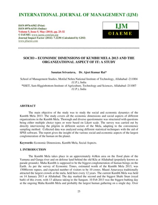 International Journal of Management (IJM), ISSN 0976 – 6502(Print), ISSN 0976 - 6510(Online),
Volume 5, Issue 5, May (2014), pp. 25-32 © IAEME
25
SOCIO – ECONOMIC DIMENSIONS OF KUMBH MELA 2013 AND THE
ORGANIZATIONAL ASPECT OF IT: A STUDY
Sanatan Srivastava, Dr. Ajeet Kumar Rai*
School of Management Studies, Motilal Nehru National Institute of Technology, Allahabad -211004
(U.P.), India
*SSET, Sam Higginbottom Institute of Agriculture, Technology and Sciences, Allahabad -211007
(U.P.), India
ABSTRACT
The main objective of the study was to study the social and economic dynamics of the
Kumbh Mela 2013. The study covers all the economic dimensions and social aspects of different
organizations in the Kumbh Mela. Thorough and diverse questionnaire was structured with questions
being either multiple choice types or were based on Likert scale. The survey was carried out by
directly interviewing the pilgrim in different sectors of the Mela, adapting to the convenience
sampling method. Collected data was analyzed using different statistical techniques with the aid of
SPSS software. The report gives the insight of the various social and economic aspects of the largest
conglomeration of the human on the planet.
Keywords: Economic Dimensions, Kumbh Mela, Social Aspects.
1. INTRODUCTION
The Kumbh Mela takes place in an approximately 4x8km area on the flood plain of the
Yamuna and Ganga river and on defense land behind the old Kila at Allahabad (popularly known as
parade grounds). Maha Kumbh is supposed to be the biggest conglomeration of human beings on the
Earth. As per the survey of Economic Times, estimated worth of the Kumbh Mela 2013, was
15000crore rupees, and expected number of visitors to be 10 crores. Mauni Amavasya traditionally
attracted the largest crowds at the mela, held here every 12 years. The current Kumbh Mela was held
on 14 January 2013 at Allahabad. The day marked the second and the biggest Shahi Snan (royal
bath) of this event, with 13 akharas taking to the Sangam. 10 Feb 2013 was the biggest bathing day
at the ongoing Maha Kumbh Mela and probably the largest human gathering on a single day. Over
INTERNATIONAL JOURNAL OF MANAGEMENT (IJM)
ISSN 0976-6502 (Print)
ISSN 0976-6510 (Online)
Volume 5, Issue 5, May (2014), pp. 25-32
© IAEME: www.iaeme.com/ijm.asp
Journal Impact Factor (2014): 7.2230 (Calculated by GISI)
www.jifactor.com
IJM
© I A E M E
 