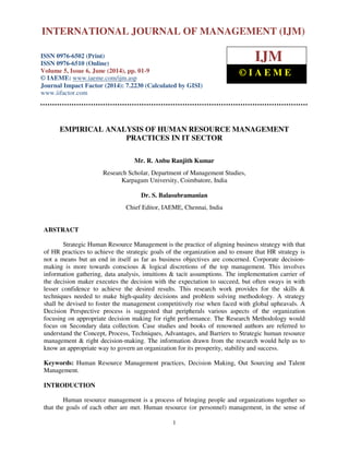 International Journal of Management (IJM), ISSN 0976 – 6502(Print), ISSN 0976 - 6510(Online),
Volume 5, Issue 6, June (2014), pp. 1-9 © IAEME
1
EMPIRICAL ANALYSIS OF HUMAN RESOURCE MANAGEMENT
PRACTICES IN IT SECTOR
Mr. R. Anbu Ranjith Kumar
Research Scholar, Department of Management Studies,
Karpagam University, Coimbatore, India
Dr. S. Balasubramanian
Chief Editor, IAEME, Chennai, India
ABSTRACT
Strategic Human Resource Management is the practice of aligning business strategy with that
of HR practices to achieve the strategic goals of the organization and to ensure that HR strategy is
not a means but an end in itself as far as business objectives are concerned. Corporate decision-
making is more towards conscious & logical discretions of the top management. This involves
information gathering, data analysis, intuitions & tacit assumptions. The implementation carrier of
the decision maker executes the decision with the expectation to succeed, but often sways in with
lesser confidence to achieve the desired results. This research work provides for the skills &
techniques needed to make high-quality decisions and problem solving methodology. A strategy
shall be devised to foster the management competitively rise when faced with global upheavals. A
Decision Perspective process is suggested that peripherals various aspects of the organization
focusing on appropriate decision making for right performance. The Research Methodology would
focus on Secondary data collection. Case studies and books of renowned authors are referred to
understand the Concept, Process, Techniques, Advantages, and Barriers to Strategic human resource
management & right decision-making. The information drawn from the research would help us to
know an appropriate way to govern an organization for its prosperity, stability and success.
Keywords: Human Resource Management practices, Decision Making, Out Sourcing and Talent
Management.
INTRODUCTION
Human resource management is a process of bringing people and organizations together so
that the goals of each other are met. Human resource (or personnel) management, in the sense of
INTERNATIONAL JOURNAL OF MANAGEMENT (IJM)
ISSN 0976-6502 (Print)
ISSN 0976-6510 (Online)
Volume 5, Issue 6, June (2014), pp. 01-9
© IAEME: www.iaeme.com/ijm.asp
Journal Impact Factor (2014): 7.2230 (Calculated by GISI)
www.jifactor.com
IJM
© I A E M E
 