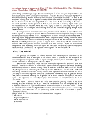 International Journal of Management (IJM), ISSN 0976 – 6502(Print), ISSN 0976 - 6510(Online),
Volume 5, Issue 6, June (2014), pp. 1-9 © IAEME
2
getting things done through people. It's an essential part of every manager's responsibilities, but
many organizations find it advantageous to establish a specialist division to provide an expert service
dedicated to ensuring that the human resource function is performed efficiently. The role of HR
manager is shifting from that of a protector and screener to the role of a planner and change agent.
Personnel directors are the new corporate heroes. The name of the game today in business is
personnel. Nowadays it is not possible to show a good financial or operating report unless your
personnel relations are in order. Over the years, highly skilled and knowledge based jobs are
increasing while low skilled jobs are decreasing. This calls for future skill mapping through proper
HRM initiatives
A change view on human resources management in small industries is required and more
study is required to develop new policies. Effective human resources management strategies are very
much required to achieve better results. The importance of human resources management (HRM) is
improving overall employee’s health outcomes. Small companies are not like big companies where
HR Department exists. Small scale industries are highly devoid of HR Practices and thus require a
different set of HR practices and systems to support them. (2006) discussed, the current human
resource (HR) management practices consistent with the industrial model of management.
Interpretation from the theory, researcher argues that HRs are a powerful stick of workable benefit
for organizations conception of HR capability for tie together HR practices in MIDC
LITERATURE REVIEW
HR practices are regarded as elective measures that entail employer investment in and
commitment to and trust in employees or the reverse a lack of concern and the thoughtful and
considerate people management within an organization potentially signifies interest for support and
concern for welfare of the employees (Edwards, 2009).
The resource-based view which considers human and organizational resources, more than
physical, Technical or financial as a source of a firm's continual competitive advantage they being
predominantly difficult to emulate (Barney, 1991; Wright and McMahon, 1992; Lado and Wilson,
1994) has given way to a knowledge-based theory (Grant, 1996; Nonaka and Takeuchi, 1995) with
firms being viewed as knowledge-creating entities with capabilities to create, transfer and utilize
knowledge as the most important source of a sustainable competitive edge (Kogut and Zander,
1996).These capabilities naturally vest in people. HRM should therefore ideally focus on human
capital skills, experience and knowledge to give a firm economic and competitive boost (Snell and
Dean, 1992).
The Indian IT sector is one of the fastest and consistent growing sectors in the Indian
economy. With the revenue for the 2006-07 being US $ 47.8 billion, India has emerged as the IT hub
of the world. The sector is expected to contribute around 5.4% to the GDP of India. Indian IT sector
has established itself as the most preferred destination for outsourcing the various IT services by
organisations across the world; and has given many world leaders in the industry like TCS (Tata
Consultancy Services),
Infosys, Wipro etc. The sector can be classified into 4 broad categories:
• IT Services
• Engineering Services
• ITES-BPO Services
• E Business
 