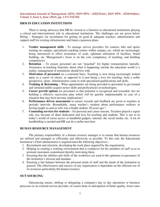 International Journal of Management (IJM), ISSN 0976 – 6502(Print), ISSN 0976 - 6510(Online),
Volume 5, Issue 6, June (2014), pp. 1-9 © IAEME
3
HRM IN EDUCATION INSTITUTIONS
There is strong advocacy that HR be viewed as a function in educational institutions playing
a critical and interventionist role in educational institutions. The challenges are are given below
Hiring – Strategies for recruitment for getting on good & adequate teachers, administrators and
support staff for existing infrastructure and future expansion plans.
1. Vendor management skills - To manage service providers for canteen, labs and sports
training on campus, specialized coaching centres within campus, etc. which are increasingly
being outsourced to effect economies of scale, optimum utilization of facilities, brand
building, etc. Management’s focus is on the core competency of teaching, and building
competencies
2. Retention – To ensure personnel are not “poached” for higher remunerations laterally.
Awareness in teaching fraternity about what is happening outside the education world is a
reality, management of institutions should live with.
3. Motivation of personnel on a continual basis. Teaching is now being increasingly looked
upon as a career of choice, as opposed to it just being a love for teaching, from a noble
perspective, alone. Administrators come in with specialized qualifications and skills.
4. Training & Retraining – What opportunities are being provided to personnel to get trained
and retrained and/to acquire newer skills and proficiencies in technologies.
5. Career growth options for personnel so that potential is recognized and rewarded. Are we
building a effective succession plan which will be quickly implementable in case of a
situation that may have tectonic implications?
6. Performance driven assessments to ensure rewards and feedback are given to teachers at
periodic intervals. Remarkably, many teacher’s mindset about performance wallows in
having taught so-and-so who was a bright student, 20 years ago !
7. Counseling services for students – for personal and career reasons. Teachers played a signal
role, too, because of sheer dedication and love for teaching and students. This is not so in
today’s world of easier access to handheld gadgets, internet, the social media, etc. A lot of
handholding is needed and HR can do a stellar turn here.
HUMAN RESOURCE MANAGEMENT
The primary responsibility of a human resource manager is to ensure that human resources
are utilized and managed as efficiently and effectively as possible. To this end, the Educational
Institution’s Chief administrator is required meet the following objectives:-
1. Recruitment and selection, developing the work place required by the organization.
2. Helping in creating a working environment that is conducive for his members of staff so as to
promote maximum contentment thereby motivating them.
3. Ensuring that the abilities and skills of the workforce are used to the optimum in pursuance of
the institution’s mission and mandate.
4. Ensuring a fair balance between the personal needs of staff and the needs of the institution in
general. The effectiveness and success of any organization is dependent on the efficient use of
its resources particularly the human resource.
OUT SOURCING
Outsourcing means, shifting or delegating a company's day to day operations or business
processes to an external service provider; of course done in anticipation of better quality, lower rates
 
