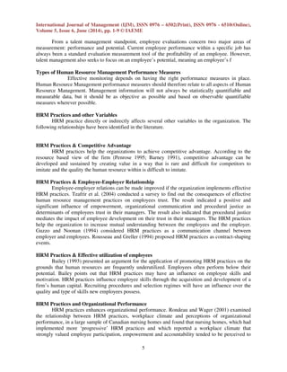 International Journal of Management (IJM), ISSN 0976 – 6502(Print), ISSN 0976 - 6510(Online),
Volume 5, Issue 6, June (2014), pp. 1-9 © IAEME
5
From a talent management standpoint, employee evaluations concern two major areas of
measurement: performance and potential. Current employee performance within a specific job has
always been a standard evaluation measurement tool of the profitability of an employee. However,
talent management also seeks to focus on an employee’s potential, meaning an employee’s f
Types of Human Resource Management Performance Measures
Effective monitoring depends on having the right performance measures in place.
Human Resource Management performance measures should therefore relate to all aspects of Human
Resource Management. Management information will not always be statistically quantifiable and
measurable data, but it should be as objective as possible and based on observable quantifiable
measures wherever possible.
HRM Practices and other Variables
HRM practice directly or indirectly affects several other variables in the organization. The
following relationships have been identified in the literature.
HRM Practices & Competitive Advantage
HRM practices help the organizations to achieve competitive advantage. According to the
resource based view of the firm (Penrose 1995; Barney 1991), competitive advantage can be
developed and sustained by creating value in a way that is rare and difficult for competitors to
imitate and the quality the human resource within is difficult to imitate.
HRM Practices & Employee-Employer Relationship
Employee-employer relations can be made improved if the organization implements effective
HRM practices. Tzafrir et al. (2004) conducted a survey to find out the consequences of effective
human resource management practices on employees trust. The result indicated a positive and
significant influence of empowerment, organizational communication and procedural justice as
determinants of employees trust in their managers. The result also indicated that procedural justice
mediates the impact of employee development on their trust in their managers. The HRM practices
help the organization to increase mutual understanding between the employees and the employer.
Guzzo and Noonan (1994) considered HRM practices as a communication channel between
employer and employees. Rousseau and Greller (1994) proposed HRM practices as contract-shaping
events.
HRM Practices & Effective utilization of employees
Bailey (1993) presented an argument for the application of promoting HRM practices on the
grounds that human resources are frequently underutilized. Employees often perform below their
potential. Bailey points out that HRM practices may have an influence on employee skills and
motivation. HRM practices influence employee skills through the acquisition and development of a
firm’s human capital. Recruiting procedures and selection regimes will have an influence over the
quality and type of skills new employees possess.
HRM Practices and Organizational Performance
HRM practices enhances organizational performance. Rondeau and Wager (2001) examined
the relationship between HRM practices, workplace climate and perceptions of organizational
performance, in a large sample of Canadian nursing homes and found that nursing homes, which had
implemented more ‘progressive’ HRM practices and which reported a workplace climate that
strongly valued employee participation, empowerment and accountability tended to be perceived to
 
