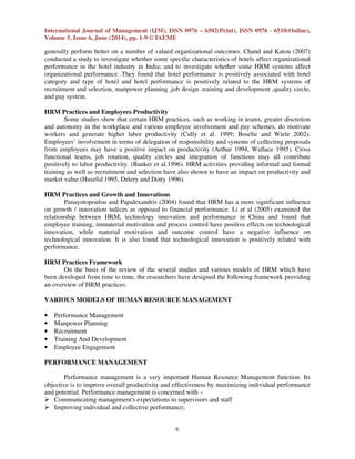 International Journal of Management (IJM), ISSN 0976 – 6502(Print), ISSN 0976 - 6510(Online),
Volume 5, Issue 6, June (2014), pp. 1-9 © IAEME
6
generally perform better on a number of valued organizational outcomes. Chand and Katou (2007)
conducted a study to investigate whether some specific characteristics of hotels affect organizational
performance in the hotel industry in India; and to investigate whether some HRM systems affect
organizational performance .They found that hotel performance is positively associated with hotel
category and type of hotel and hotel performance is positively related to the HRM systems of
recruitment and selection, manpower planning ,job design ,training and development ,quality circle,
and pay system.
HRM Practices and Employees Productivity
Some studies show that certain HRM practices, such as working in teams, greater discretion
and autonomy in the workplace and various employee involvement and pay schemes, do motivate
workers and generate higher labor productivity (Cully et al. 1999; Boselie and Wiele 2002).
Employees’ involvement in terms of delegation of responsibility and systems of collecting proposals
from employees may have a positive impact on productivity (Arthur 1994, Wallace 1995). Cross
functional teams, job rotation, quality circles and integration of functions may all contribute
positively to labor productivity. (Banker et al.1996). HRM activities providing informal and formal
training as well as recruitment and selection have also shown to have an impact on productivity and
market value.(Huselid 1995, Delery and Dotty 1996).
HRM Practices and Growth and Innovations
Panayotopoulou and Papalexandris (2004) found that HRM has a more significant influence
on growth / innovation indices as opposed to financial performance. Li et al (2005) examined the
relationship between HRM, technology innovation and performance in China and found that
employee training, immaterial motivation and process control have positive effects on technological
innovation, while material motivation and outcome control have a negative influence on
technological innovation. It is also found that technological innovation is positively related with
performance.
HRM Practices Framework
On the basis of the review of the several studies and various models of HRM which have
been developed from time to time, the researchers have designed the following framework providing
an overview of HRM practices.
VARIOUS MODELS OF HUMAN RESOURCE MANAGEMENT
• Performance Management
• Manpower Planning
• Recruitment
• Training And Development
• Employee Engagement
PERFORMANCE MANAGEMENT
Performance management is a very important Human Resource Management function. Its
objective is to improve overall productivity and effectiveness by maximizing individual performance
and potential. Performance management is concerned with –
Communicating management's expectations to supervisors and staff
Improving individual and collective performance;
 