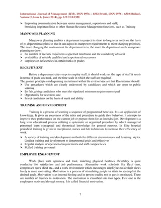 International Journal of Management (IJM), ISSN 0976 – 6502(Print), ISSN 0976 - 6510(Online),
Volume 5, Issue 6, June (2014), pp. 1-9 © IAEME
7
Improving communication between senior management, supervisors and staff;
Providing important links to other Human Resource Management functions, such as Training
MANPOWER PLANNING
Manpower planning enables a department to project its short to long term needs on the basis
of its departmental plans so that it can adjust its manpower requirements to meet changing priorities.
The more changing the environment the department is in, the more the department needs manpower
planning to show:
the number of recruits required in a specified timeframe and the availability of talent
availability of suitable qualified and experienced successors
surpluses or deficiencies in certain ranks or grades
RECRUITMENT
Before a department takes steps to employ staff, it should work out the type of staff it needs
in terms of grade and rank, and the time scale in which the staff are required.
The general principles underpinning recruitment within the civil service are that Recruitment should:
Use procedures which are clearly understood by candidates and which are open to public
scrutiny
Be fair, giving candidates who meet the stipulated minimum requirements equal
Opportunity for selection; and
Select candidates on the basis of merit and ability
TRAINING AND DEVELOPMENT
Training is a process of learning a sequence of programmed behavior. It is an application of
knowledge. It gives an awareness of the rules and procedure to guide their behavior. It attempts to
improve their performance on the current job or prepare them for an intended job. Development is a
long term educational process utilizing a systematic or organized procedure by which managerial
personnel learn conceptual and theoretical knowledge for general purpose. In Elite hospital
periodical training is given to receptionist, nurses and lab technicians to increase their efficiency of
work.
A variety of training and development methods for different circumstances and Learning styles.
Linking training and development to departmental goals and objectives
Regular analysis of operational requirements and staff competencies
Skilled training personnel
EMPLOYEE ENGAGEMENT
Work place with openness and trust, matching physical facilities, flexibility is quite
conducive for satisfaction and job performance. Alternative work schedule like flexi time,
compressed work sheet etc., and a work environment which encourages employees to air their views
freely is more motivating. Motivation is a process of stimulating people to attain to accomplish the
desired goals. Motivation is an internal feeling and in person totality not in part is motivated. There
are number of theories in motivation. The motivation is classified into two types. First one is the
employees motivated through money. It is called financial motivation.
 