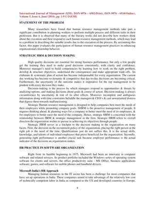 International Journal of Management (IJM), ISSN 0976 – 6502(Print), ISSN 0976 - 6510(Online),
Volume 5, Issue 6, June (2014), pp. 1-9 © IAEME
8
STATEMENT OF THE PROBLEM
Many researchers have found that human resource management methods take part a
significant contribution in planning workers to perform multiple process and different tasks in their
profession. But it is observed that many of the literary works did not describe how workers think
about the execution and their respond to such human resource management methods, which may lead
to a problem in describing the suitable results due to the execution of the process. By accounting this
factor, this paper evaluates the participation of human resource management practices in enhancing
organizational citizenship behavior.
STRATEGIC HRM & DECISION MAKING
High quality decisions are essential for strong business performance, but only a few people
get the training they need to make good decisions consistently, with clarity and confidence.
Moreover manager’s need to build competencies by learning how to work on the right problem,
develop & structure objectives, understand the consequences and make appropriate trade-offs. An
elaborate & systematic plan of action has become indispensable for every organization. The current
day working has become so dynamic & competitive that day-to-day decisions are becoming critical.
Furthermore, the uncertainty of the outcome makes it imperative for the top management to be
prudent with every decision they make.
Decision-making is the process by which managers respond to opportunities & threats by
analyzing options, and making decisions about goals & course of action. Decision-making is always
circumference by uncertainty & risk of its after effects. Moreover incomplete and ambiguous
information along with time constraints befuddle the managers & CEO’s & cast unwarranted distress
that digress them towards malfunctioning.
Strategic Human resource management is designed to help companies best meet the needs of
their employees while promoting company goals. SHRM is the proactive management of people. It
requires thinking ahead, & planning ways for a company to better meet the need of its employees, &
for employees to better meet the need of the company. Hence, strategic HRM is concerned with the
relationship between HRM & strategic management in the firm. Strategic HRM refers to overall
direction the organization wishes to pursue in achieving its objectives through people.
Strategic HRM serves as a linchpin to the decision making in the organization on many
facets. First, the decision on the recruitment policy of the organization, placing the right person at the
right job is the need of the time. Qualifications just do not suffice this. It is the actual skills,
knowledge, and talents of individual employees that prove beneficial for the organization. Secondly,
generating right performance is another crucial task because employee performance is the actual
indicator of the decisions an organization makes.
HR PRACTICE IN SOFTWARE ORGANIZATION
Right from its humble beginning in 1975, Microsoft had been an innovator in computer
software and related services. Its product portfolio included the Windows series of operating system
software for clients and servers, the office productivity suite - MS Office, business applications
software, games, and software for mobile phones and handheld devices.
Microsoft India's HR Approach
Managing human resources in the IT sector has been a challenge for most companies that
have set up operations in India. These companies aimed to take advantage of the relatively low cost
of technically competent labor in India as compared to the US and developed countries in Europe.
 