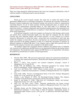 International Journal of Management (IJM), ISSN 0976 – 6502(Print), ISSN 0976 - 6510(Online),
Volume 5, Issue 6, June (2014), pp. 1-9 © IAEME
9
There was a huge demand for skilled personnel in this sector, but companies confronted by a lack of
sufficient numbers of skilled personnel to meet the demand.
CONCLUSION
Based on the several research concepts, this study tries to explicit the impact of high
performance HRM practices on individual consequences. In particular the researchers found that (i)
Retention oriented compensation and formulized training were positively related to organizational
citizenship behavior; (ii) out of which retention oriented compensation plays an eminent role in
enhancement of organizational citizenship behave or. This study helps us to understand that
improving retention – oriented compensation and formalized training practices this organization can
improve organizational citizenship behavior of employee’s which ultimately results in uplifting the
profit of this organization.
In the present competitive world, the companies are facing lot of skill shortage, talent crunch
and attrition those reached historically height ever, that made the companies feel the internal
customer also more important equally with external customers, so every company try to devise
innovative HR practices to attract best talent , giving them nice environment to work with, that
enables the company to retain talents, the above said practices are conceived and implemented and
found successful by the leading companies in India. It is found that convergence of practices of
different companies in different HR areas, if any company wants to apply those practices that will
benefit for the company to become more competitive in the global market.
The findings suggest that associations between employee and employer play an important
role in growth of an organization and HR Practices in an organization bridge the gap among workers
and management. The interpreted results suggest that HR Practices in an organization will enhance
the productivity and efficiency of workers in small organizations.
REFERENCES
1. Edwards, M.R. (2009), "HR, perceived organisational support and organisational identification:
an analysis after organisational formation", Human Resource Management Journal, Vol.19 No. 1,
pp. 91-115.
2. Barney, J. (1991), "Firm resources and sustained competitive advantage", Journal of
Management, Vol. 171 pp. 99-120.
3. Wright, P.M. and McMahan, G.C. (1992), "Theoretical perspectives for strategic human
Resource management", Journal of Management, Vol. 18 pp. 295-320
4. Lado, A.A. and Wilson, M.C. (1994), "Human resource systems and sustained competitive
advantage: a competency-based perspective", Academy of Management Review, Vol. 19 pp.699-
727.
5. Grant, R.M. (1996), "Toward a knowledge-based theory of the firm", Strategic Management
Journal, Vol. 17 No. special issue, pp. 109-122
6. Nonaka, I. and Takeuchi, H. (1995), The Knowledge-Creating Company: How Japanese
Companies Create the Dynamics of Innovation, Oxford University Press, Oxford.
7. Kogut, B. and Zander, U. (1996), "What firms do? Coordination, identity, and learning",
Organization Science, Vol. 7 No. 5, pp. 502-518
8. Snell, S.A. and Dean, J.W.Jr. (1992), "Integrated manufacturing and human resource
management: a human capital perspective", Academy of Management Journal, Vol. 35 pp. 467-
504.
9. M.Sudheer Kumar and Prof. P.Balaji Prasad, “Human Resource Management Practices in
Multinational Companies- A Case Study in Indian IT Industry”, International Journal of
Management (IJM), Volume 4, Issue 5, 2013, pp. 20 - 32, ISSN Print: 0976-6502, ISSN Online:
0976-6510.
 