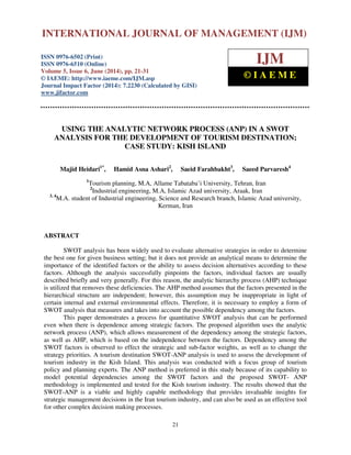 International Journal of Management (IJM), ISSN 0976 – 6502(Print), ISSN 0976 - 6510(Online),
Volume 5, Issue 6, June (2014), pp. 21-31 © IAEME
21
USING THE ANALYTIC NETWORK PROCESS (ANP) IN A SWOT
ANALYSIS FOR THE DEVELOPMENT OF TOURISM DESTINATION;
CASE STUDY: KISH ISLAND
Majid Heidari1*
, Hamid Asna Ashari2
, Saeid Farahbakht3
, Saeed Parvaresh4
1
Tourism planning, M.A, Allame Tabataba’i University, Tehran, Iran
2
Industrial engineering, M.A, Islamic Azad university, Araak, Iran
3, 4
M.A. student of Industrial engineering, Science and Research branch, Islamic Azad university,
Kerman, Iran
ABSTRACT
SWOT analysis has been widely used to evaluate alternative strategies in order to determine
the best one for given business setting; but it does not provide an analytical means to determine the
importance of the identified factors or the ability to assess decision alternatives according to these
factors. Although the analysis successfully pinpoints the factors, individual factors are usually
described briefly and very generally. For this reason, the analytic hierarchy process (AHP) technique
is utilized that removes these deficiencies. The AHP method assumes that the factors presented in the
hierarchical structure are independent; however, this assumption may be inappropriate in light of
certain internal and external environmental effects. Therefore, it is necessary to employ a form of
SWOT analysis that measures and takes into account the possible dependency among the factors.
This paper demonstrates a process for quantitative SWOT analysis that can be performed
even when there is dependence among strategic factors. The proposed algorithm uses the analytic
network process (ANP), which allows measurement of the dependency among the strategic factors,
as well as AHP, which is based on the independence between the factors. Dependency among the
SWOT factors is observed to effect the strategic and sub-factor weights, as well as to change the
strategy priorities. A tourism destination SWOT-ANP analysis is used to assess the development of
tourism industry in the Kish Island. This analysis was conducted with a focus group of tourism
policy and planning experts. The ANP method is preferred in this study because of its capability to
model potential dependencies among the SWOT factors and the proposed SWOT- ANP
methodology is implemented and tested for the Kish tourism industry. The results showed that the
SWOT-ANP is a viable and highly capable methodology that provides invaluable insights for
strategic management decisions in the Iran tourism industry, and can also be used as an effective tool
for other complex decision making processes.
INTERNATIONAL JOURNAL OF MANAGEMENT (IJM)
ISSN 0976-6502 (Print)
ISSN 0976-6510 (Online)
Volume 5, Issue 6, June (2014), pp. 21-31
© IAEME: http://www.iaeme.com/IJM.asp
Journal Impact Factor (2014): 7.2230 (Calculated by GISI)
www.jifactor.com
IJM
© I A E M E
 