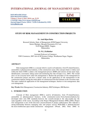 International Journal of Management (IJM), ISSN 0976 – 6502(Print), ISSN 0976 - 6510(Online),
Volume 5, Issue 6, June (2014), pp. 32-39 © IAEME
32
STUDY OF RISK MANAGEMENT IN CONSTRUCTION PROJECTS
Er. Amit Bijon Dutta
Research Scholar, Dept. of Management, RTM Nagpur University
Senior Manager, Mecgale Pneumatics Pvt. Ltd,
N-65 Hingna MIDC, Nagpur,
Maharashtra
Dr. M. J. Kolhatkar
Assistant Professor in Commerce
VMV Commerce, JMT Arts & JJP Science College, Wardhaman Nagar, Nagpur,
Maharashtra
ABSTRACT
Risk management (RM) is a concept which is used in all industries, from IT related business,
automobile or pharmaceutical industry, to the construction sector. One concept which is widely used
within the field of RM is called a risk management process (RMP) and consists of four main steps:
identification, assessment, taking action and monitoring the risks (Cooper et al., 2005). The overall
aim is to let everyone know what risk management is. Realize the procedure of risk management in
the construction project and have a deeper study on the application of risk management in the
construction industry during the entire phase of construction from the Estimate to the execution state.
The topics studied are application of risk management techniques, barriers to risk management, data
cost management.
Key Words: Risk Management, Construction Industry, RM Techniques, RM Barriers
I. INTRODUCTION
Concept of Risk management (RM) is used in all industries, from IT related business,
automobile or pharmaceutical business, to the construction sector. Every business/industry has
developed their own RM standards; however the overall concepts or the idea usually stay the
same regardless of the sector. According to the Project Management Institute (PMI) (2004), Project
risk management is one of the nine most crucial elements of project authorisation. This indicates a
strong relationship between managing risks and project success. While RM is delineate because
the most troublesome space inside construction management (Winch, 2002; Potts 2008) its
INTERNATIONAL JOURNAL OF MANAGEMENT (IJM)
ISSN 0976-6502 (Print)
ISSN 0976-6510 (Online)
Volume 5, Issue 6, June (2014), pp. 32-39
© IAEME: http://www.iaeme.com/IJM.asp
Journal Impact Factor (2014): 7.2230 (Calculated by GISI)
www.jifactor.com
IJM
© I A E M E
 