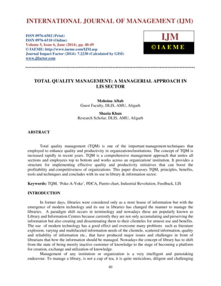International Journal of Management (IJM), ISSN 0976 – 6502(Print), ISSN 0976 - 6510(Online),
Volume 5, Issue 6, June (2014), pp. 40-49 © IAEME
40
TOTAL QUALITY MANAGEMENT: A MANAGERIAL APPROACH IN
LIS SECTOR
Mohsina Aftab
Guest Faculty, DLIS, AMU, Aligarh
Shazia Khan
Research Scholar, DLIS, AMU, Aligarh
ABSTRACT
Total quality management (TQM) is one of the important management techniques that
employed to enhance quality and productivity in organizations/institutions. The concept of TQM is
increased rapidly in recent years. TQM is a comprehensive management approach that unites all
sections and employees top to bottom and works across an organization/ institution. It provides a
structure for implementing effective quality and productivity initiatives that can boost the
profitability and competitiveness of organizations. This paper discusses TQM, principles, benefits,
tools and techniques and concludes with its use in library & information sector.
Keywords: TQM, ‘Poke-A-Yoke’, PDCA, Pareto chart, Industrial Revolution, Feedback, LIS
INTRODUCTION
In former days, libraries were considered only as a store house of information but with the
emergence of modern technology and its use in libraries has changed the manner to manage the
libraries. A paradigm shift occurs in terminology and nowadays these are popularly known as
Library and Information Centres because currently they are not only accumulating and preserving the
information but also creating and disseminating them to their clienteles for utmost use and benefits.
The use of modern technology has a good effect and overcome many problems such as literature
explosion, varying and multifaceted information needs of the clientele, scattered information, quality
and reliability of information etc., that have produced major issues and challenges in front of
librarians that how the information should be managed. Nowadays the concept of library has to shift
from the state of being merely inactive customer of knowledge to the stage of becoming a platform
for creation, exchange and utilization of knowledge.
Management of any institution or organization is a very intelligent and painstaking
endeavour. To manage a library, is not a cup of tea, it is quite meticulous, diligent and challenging
INTERNATIONAL JOURNAL OF MANAGEMENT (IJM)
ISSN 0976-6502 (Print)
ISSN 0976-6510 (Online)
Volume 5, Issue 6, June (2014), pp. 40-49
© IAEME: http://www.iaeme.com/IJM.asp
Journal Impact Factor (2014): 7.2230 (Calculated by GISI)
www.jifactor.com
IJM
© I A E M E
 