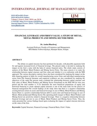 International Journal of Management (IJM), ISSN 0976 – 6502(Print), ISSN 0976 - 6510(Online),
Volume 5, Issue 6, June (2014), pp. 50-56 © IAEME
50
FINANCIAL LEVERAGE AND FIRM’S VALUE: A STUDY OF METAL,
METAL PRODUCTS AND MINING SECTOR FIRMS
Dr. Anshu Bhardwaj
Assistant Professor, Faculty of Commerce and Management,
BPS Mahila Vishwavidyalaya, Khanpur Kalan, Sonipat
ABSTRACT
The debate on capital structure has been pertinent for decades, with plausible arguments both
for and against increased levels of financial leverage. The present study is devoted to studying the
impact on the firm’s value with the help of various financial ratios. The whole study consists of
analysis of the Metal, Metal Products and Mining Sector Firms. The main concern is to study the
relationship between capital structure and firm value and whether it is in conformity with the MM
approach. The various descriptive statistics have also been considered for studying the impact on the
debt financing pattern in India for overall manufacturing sector firms and individual manufacturing
sector firms.The financial literature and empirical evidences are also considered for studying the
objectives of the study.The present study evaluated the relationship between capital structure and
firm value of Metal, Metal Products and Mining Sector Firmslisted on the BSE-500 for nine year
period and the total number is 31.To determine the most beneficial proportions of equity and
borrowed financing to create optimal capital structure is one of the main tasks for the process of
financial management.The overall findings of the study show that there is a negative relationship
existing between return on assets and financial leverage in case of Metal, Metal Products and Mining
Sector.There is a positive relationship between debt to assets ratio and financial leverage in case of
Metals, Metal productsand Mining Sector.The operating profit margin in Metal, Metal Products and
Mining Sector are positively related to financial leverage. There is a negative relationship between
financial leverage and size in case of Metal, Metal Products and Mining Sector Firms. Thus, the
study presented the various findings based upon evaluating the impact of capital structure decisions
on the value of the firm.
Keywords: Capital Structure, Financial Leverage, Financial Ratio, Firm’s Value.
INTERNATIONAL JOURNAL OF MANAGEMENT (IJM)
ISSN 0976-6502 (Print)
ISSN 0976-6510 (Online)
Volume 5, Issue 6, June (2014), pp. 50-56
© IAEME: http://www.iaeme.com/IJM.asp
Journal Impact Factor (2014): 7.2230 (Calculated by GISI)
www.jifactor.com
IJM
© I A E M E
 