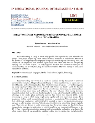 International Journal of Management (IJM), ISSN 0976 – 6502(Print), ISSN 0976 - 6510(Online), 
Volume 5, Issue 6, June (2014), pp. 57-62 © IAEME 
INTERNATIONAL JOURNAL OF MANAGEMENT (IJM) 
ISSN 0976-6502 (Print) 
ISSN 0976-6510 (Online) 
Volume 5, Issue 6, June (2014), pp. 57-62 
© IAEME: http://www.iaeme.com/IJM.asp 
Journal Impact Factor (2014): 7.2230 (Calculated by GISI) 
www.jifactor.com 
57 
 
IJM 
© I A E M E 
IMPACT OF SOCIAL NETWORKING SITES ON WORKING AMBIANCE 
OF AN ORGANIZATION 
Rohan Sharma, Gursimar Kaur 
Assistant Professor, Innocent Hearts Group of Institutions 
ABSTRACT 
Social networking is a way in which many people come together and form different sized 
groups. These groups may be big, small, formal, informal, intentional or unintentional. The aim of 
this paper is to see the perception of employees using social networking sites on working place. The 
samples of 104 employees from different organization were taken. The data was analyzed by 
applying t-test and factor analysis. The study suggested that both male and female employees use 
social networking site at work place, they also feel that some time it becomes wastage of time  also 
creates health problems. 
Keywords: Communication, Employees, Media, Social Networking Site, Technology. 
1. INTRODUCTION 
Social networking on websites is a social and technical novelty that cannot be unnoticed 
anymore in the workplace. The prevalence and ubiquity of online social networks in recent years has 
caused business leaders to imagine about their effect on business processes. More and more people 
are using social networking sites to stay in touch with friends and family, search for business 
associates, work jointly on work processes that cut across business hierarchies, and create databases 
of social comfort, news links, and affiliations that may influence their buying decisions. 
Organizations that study and become familiar quicker to social networking trends will have a clear 
advantage in the market place and finally increase their bottom lines (Caloisi, 2008). Social 
networking is a way in which many people come together and form many sized groups. These 
groups may be big, small, formal, informal, intentional or unintentional. When organized method 
from side to side which groups are formed, help is acquired, in order is conveyed, and proceedings 
are taken to achieve certain outcomes. When it comes to online social networking, sites are typically 
used. These sites are known as social networking sites. Social networking site has led to basic 
changes in the ways people act together in both the employee and organization (Martensen et al., 
2011). New system of communication such as e-mail, forum and chat applications have changed the 
whole process chains. It was argued that social networking sites in exacting have had a bottomless 
 