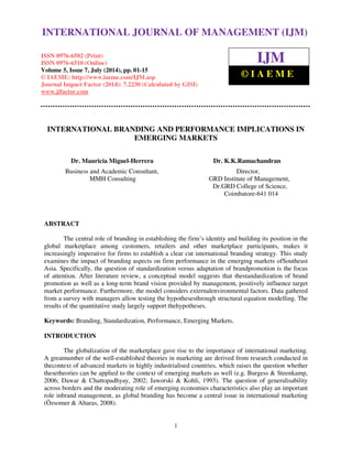 International Journal of Management (IJM), ISSN 0976 – 6502(Print), ISSN 0976 - 6510(Online), 
Volume 5, Issue 7, July (2014), pp. 01-15 © IAEME 
INTERNATIONAL JOURNAL OF MANAGEMENT (IJM) 
ISSN 0976-6502 (Print) 
ISSN 0976-6510 (Online) 
Volume 5, Issue 7, July (2014), pp. 01-15 
© IAEME: http://www.iaeme.com/IJM.asp 
Journal Impact Factor (2014): 7.2230 (Calculated by GISI) 
www.jifactor.com 
1 
 
IJM 
© I A E M E 
INTERNATIONAL BRANDING AND PERFORMANCE IMPLICATIONS IN 
EMERGING MARKETS 
Dr. Mauricia Miguel-Herrera Dr. K.K.Ramachandran 
Business and Academic Consultant, Director, 
MMH Consulting GRD Institute of Management, 
Dr.GRD College of Science, 
Coimbatore-641 014 
ABSTRACT 
The central role of branding in establishing the firm’s identity and building its position in the 
global marketplace among customers, retailers and other marketplace participants, makes it 
increasingly imperative for firms to establish a clear cut international branding strategy. This study 
examines the impact of branding aspects on firm performance in the emerging markets ofSoutheast 
Asia. Specifically, the question of standardization versus adaptation of brandpromotion is the focus 
of attention. After literature review, a conceptual model suggests that thestandardization of brand 
promotion as well as a long-term brand vision provided by management, positively influence target 
market performance. Furthermore, the model considers externalenvironmental factors. Data gathered 
from a survey with managers allow testing the hypothesesthrough structural equation modelling. The 
results of the quantitative study largely support thehypotheses. 
Keywords: Branding, Standardization, Performance, Emerging Markets. 
INTRODUCTION 
The globalization of the marketplace gave rise to the importance of international marketing. 
A greatnumber of the well-established theories in marketing are derived from research conducted in 
thecontext of advanced markets in highly industrialised countries, which raises the question whether 
thesetheories can be applied to the context of emerging markets as well (e.g. Burgess  Steenkamp, 
2006; Dawar  Chattopadhyay, 2002; Jaworski  Kohli, 1993). The question of generalisability 
across borders and the moderating role of emerging economies characteristics also play an important 
role inbrand management, as global branding has become a central issue in international marketing 
(Özsomer  Altaras, 2008). 
 