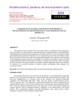 International Journal of Management (IJM), ISSN 0976 – 6502(Print), ISSN 0976 - 6510(Online), 
Volume 5, Issue 7, July (2014), pp. 44-50 © IAEME 
INTERNATIONAL JOURNAL OF MANAGEMENT (IJM) 
ISSN 0976-6502 (Print) 
ISSN 0976-6510 (Online) 
Volume 5, Issue 7, July (2014), pp. 44-50 
© IAEME: http://www.iaeme.com/IJM.asp 
Journal Impact Factor (2014): 7.2230 (Calculated by GISI) 
www.jifactor.com 
44 
 
IJM 
© I A E M E 
A PERSPECTIVE OF RISK ASSESSMENT FOR PRODUCT 
DEVELOPMENTS IN BIOTECHNOLOGY AND PHARMACEUTICAL 
PRODUCTS 
Samaraj S. Thiyagarajan, PMP 
Austin, Texas, USA- 78749 
ABSTRACT 
This paper provides an insight on risk assessment, which is a component of risk management. 
Risk assessment is an essential process during the product developments phase of biotechnological 
and pharmaceutical products. Risk management is an iterative process. It starts from project scoping 
and completesupon projectfinish. Basically, risk are categorized as known risks and unknown risks. 
Risk assessment is the first stage of the risk management followed by risk evaluation, and developing 
a risk management strategy to monitor and mitigate risks. Ideally in any project scenario, risks will 
be high during the project initiation phase and reduce as project enters into later stages. This paper 
discusses the process of risk assessment for each phase of the developmental stage of new products. 
In summary, for successful execution of projects, product development needs adequate risk 
assessment strategy. 
Keywords: New Product Development, Risk Assessment, Biotechnology, Pharmaceutical. 
INTRODUCTION 
New product introductions are the life line of any business. A successful business model will 
spread its roots only when new products are commercialized and sustained without any failures. The 
long term competitiveness of a business relies on the company’s new product development 
capabilities (SC Wheelwright, KB Clark, 1992). Any new product commercialization process 
involves numerous risks. It is imperative to understand the project risks and its management, past 
research indicates there is only six out ten products were successful after commercialization (Garry, 
1997). Each new product introduction has its own unique sets of risks. New product launches are 
resource intensive and has prolonged timelines, especially, in the pharmaceutical and biotech 
industry. This consequently translates into high development costs, which involves facility, 
instruments, machinery, and miscellaneous (Kahn, 2002). 
 