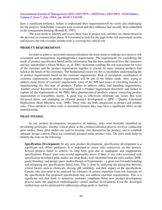 International Journal of Management (IJM), ISSN 0976 – 6502(Print), ISSN 0976 - 6510(Online), 
Volume 5, Issue 7, July (2014), pp. 44-50 © IAEME 
have a significant influence, failure to understand their requirementswill be costly and challenging 
for the projects. Stakeholder concepts were evolved and their influence had recently been embedded 
in the management thinking (Ronald K, 1997). 
46 
 
The team needs to identify and assess these risks as project risk, and they are characterized in 
the decision to commercialize phase. It is essential to look for any gaps in the risk assessment section 
and reassess the risks to make surethe team is covering this critical risk. 
PRODUCT REQUIREMENTS 
In order to achieve successful commercialization, the team needs to undergo an extensive risk 
assessment and management regardingproduct requirements. The requirements for considering the 
needs of product specification based on the information that has been understood from the customers 
and key stakeholders (Alison McKay, et, al, 2001) Sometime combing the risk assessment for voice 
of the customer and the product requirements together is crucial. In many instance products had 
failed at the hands of the customers. The fundamental reason for this is incomplete understanding the 
of product requirements based on the customer requirements. Risk of incomplete coordination of 
customer requirements to product requirements will be one of the failure mode. Also, trying to 
address many facets of customer requirement, some of the NPI had issues in executing transfer to 
manufacturing for this type of products. Failure to address safety and handling requirements. 
Another crucial document that is invariably used is Product requirement document, and failure to 
capture all the requirements in the PRD. Most pharmaceutical products require connecting product 
requirements to traceability matrix. A great way to effectively eliminate any issues that were 
discussed above and managing an efficient product development is QFD – Quality Functional 
Deployment (Kurt Matzlera, et.al, 1998). These risks are both categorized as project and product 
risks. Close attention to these risks is warranted because they may have a significant effect on the 
manufacturing. 
PILOT STUDIES 
In any product development, irrespective of industry, risks were basically identified by 
developing prototypes. Another critical phase in the commercialization process involves conducting 
pilot studies. Since pilot studies are used to develop, and characterize the product, and to establish 
adequate design controls.These are essentially grouped under product risks. The pilot study helps to 
identify the risks on the following: 
Specification Development: In any new product development, specification development is a 
significant task (FDA, guidance). It is important to assess risks extensively on this process. 
Several projects failed to achieve its long term goal due to inadequate and inappropriate 
specifications. Project team uses several approachto assess if there is any risks associated with 
specification developed pilot studies are setup Risks were identified from the pilot studies, DOE, 
guard branding, and design space studies.Design of Experiments – a great tool for understanding 
and mitigating any specifications based risks. This is done by analyzing the interaction between 
critical factors such as chemicals, mixing, pH, solubility, and their impact on the specification. 
Certain risks also need to be analyzed for tolerance of certain impurities from raw materials on 
the specification.The proposed specification may not address customer requirements. This is a 
significant risk that leads to numerous customer complaints.Some new product development 
process lacks the analytical method/quality control method development. Even the developed 
method may not be optimized for addressing calling good vs. bad lots. 
 