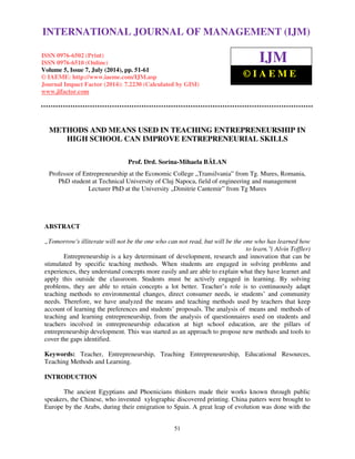 INTERNATIONAL JOURNAL OF MANAGEMENT (IJM) 
International Journal of Management (IJM), ISSN 0976 – 6502(Print), ISSN 0976 - 6510(Online), 
Volume 5, Issue 7, July (2014), pp. 51-61 © IAEME 
ISSN 0976-6502 (Print) 
ISSN 0976-6510 (Online) 
Volume 5, Issue 7, July (2014), pp. 51-61 
© IAEME: http://www.iaeme.com/IJM.asp 
Journal Impact Factor (2014): 7.2230 (Calculated by GISI) 
www.jifactor.com 
51 
 
IJM 
© I A E M E 
METHODS AND MEANS USED IN TEACHING ENTREPRENEURSHIP IN 
HIGH SCHOOL CAN IMPROVE ENTREPRENEURIAL SKILLS 
Prof. Drd. Sorina-Mihaela BALAN 
Professor of Entrepreneurship at the Economic College „Transilvania” from Tg. Mures, Romania, 
PhD student at Technical University of Cluj Napoca, field of engineering and management 
Lecturer PhD at the University „Dimitrie Cantemir” from Tg Mures 
ABSTRACT 
„Tomorrow's illiterate will not be the one who can not read, but will be the one who has learned how 
to learn.( Alvin Toffler) 
Entrepreneurship is a key determinant of development, research and innovation that can be 
stimulated by specific teaching methods. When students are engaged in solving problems and 
experiences, they understand concepts more easily and are able to explain what they have learnet and 
apply this outside the classroom. Students must be actively engaged in learning. By solving 
problems, they are able to retain concepts a lot better. Teacher’s role is to continuously adapt 
teaching methods to environmental changes, direct consumer needs, ie students’ and community 
needs. Therefore, we have analyzed the means and teaching methods used by teachers that keep 
account of learning the preferences and students’ proposals. The analysis of means and methods of 
teaching and learning entrepreneurship, from the analysis of questionnaires used on students and 
teachers incolved in entrepreneurship education at higt school education, are the pillars of 
entrepreneurship development. This was started as an approach to propose new methods and tools to 
cover the gaps identified. 
Keywords: Teacher, Entrepreneurship, Teaching Entrepreneureship, Educational Resources, 
Teaching Methods and Learning. 
INTRODUCTION 
The ancient Egyptians and Phoenicians thinkers made their works known through public 
speakers, the Chinese, who invented xylographic discovered printing. China patters were brought to 
Europe by the Arabs, during their emigration to Spain. A great leap of evolution was done with the 
 