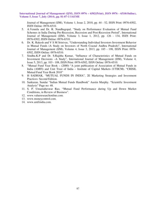 International Journal of Management (IJM), ISSN 0976 – 6502(Print), ISSN 0976 - 6510(Online), 
Volume 5, Issue 7, July (2014), pp. 81-87 © IAEME 
 
87 
 
Journal of Management (IJM), Volume 1, Issue 2, 2010, pp. 44 - 52, ISSN Print: 0976-6502, 
ISSN Online: 0976-6510. 
5. A.Vennila and Dr. R. Nandhagopal, “Study on Performance Evaluation of Mutual Fund 
Schemes in India During Pre-Recession, Recession and Post-Recession Period”, International 
Journal of Management (IJM), Volume 3, Issue 1, 2012, pp. 126 - 134, ISSN Print: 
0976-6502, ISSN Online: 0976-6510. 
6. Dr. K. Rakesh and V S M Srinivas, “Understanding Individual Investors Investment Behavior 
in Mutual Funds (A Study on Investors of North Coastal Andhra Pradesh)”, International 
Journal of Management (IJM), Volume 4, Issue 3, 2013, pp. 185 - 198, ISSN Print: 0976- 
6502, ISSN Online: 0976-6510. 
7. Sindhu.K.P and Dr. S.Rajitha Kumar, “Influence of Characteristics of Mutual Funds on 
Investment Decisions –A Study”, International Journal of Management (IJM), Volume 4, 
Issue 5, 2013, pp. 103 - 108, ISSN Print: 0976-6502, ISSN Online: 0976-6510. 
8. “Mutual Fund Year Book – (2000) “A joint publication of Association of Mutual Funds in 
India (AMFI) and Unit Trust of India – Institute of Capital Markets (UTIICM). “CRISIL 
Mutual Fund Year Book 2010” 
9. H SADHAK, “MUTUAL FUNDS IN INDIA”, 2E Marketing Strategies and Investment 
Practices: Second Edition. 
10. Sankaran, Sundar “Indian Mutual Funds Handbook” Austin Murphy. “Scientific Investment 
Analysis” Page no: 48. 
11. S. P. Umamaheswar Rao, “Mutual Fund Performance during Up and Down Market 
Conditions, in Review of Business”. 
12. www.valueresearchonline.com. 
13. www.moneycontrol.com. 
14. www.amfiindia.com. 
