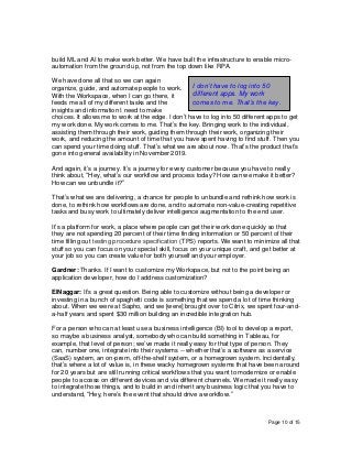Page 10 of 15
build ML and AI to make work better. We have built the infrastructure to enable micro-
automation from the ground up, not from the top down like RPA.
We have done all that so we can again
organize, guide, and automate people to work.
With the Workspace, when I can go there, it
feeds me all of my different tasks and the
insights and information I need to make
choices. It allows me to work at the edge. I don’t have to log into 50 different apps to get
my work done. My work comes to me. That’s the key. Bringing work to the individual,
assisting them through their work, guiding them through their work, organizing their
work, and reducing the amount of time that you have spent having to find stuff. Then you
can spend your time doing stuff. That’s what we are about now. That’s the product that’s
gone into general availability in November 2019.
And again, it’s a journey. It’s a journey for every customer because you have to really
think about, “Hey, what’s our workflow and process today? How can we make it better?
How can we unbundle it?”
That’s what we are delivering, a chance for people to unbundle and rethink how work is
done, to rethink how workflows are done, and to automate non-value-creating repetitive
tasks and busy work to ultimately deliver intelligence augmentation to the end user.
It’s a platform for work, a place where people can get their work done quickly so that
they are not spending 20 percent of their time finding information or 50 percent of their
time filling out testing procedure specification (TPS) reports. We want to minimize all that
stuff so you can focus on your special skill, focus on your unique craft, and get better at
your job so you can create value for both yourself and your employer.
Gardner: Thanks. If I want to customize my Workspace, but not to the point being an
application developer, how do I address customization?
ElNaggar: It’s a great question. Being able to customize without being a developer or
investing in a bunch of spaghetti code is something that we spend a lot of time thinking
about. When we were at Sapho, and we [were] brought over to Citrix, we spent four-and-
a-half years and spent $30 million building an incredible integration hub.
For a person who can at least use a business intelligence (BI) tool to develop a report,
so maybe a business analyst, somebody who can build something in Tableau, for
example, that level of person; we’ve made it really easy for that type of person. They
can, number one, integrate into their systems -- whether that’s a software as a service
(SaaS) system, an on-prem, off-the-shelf system, or a homegrown system. Incidentally,
that’s where a lot of value is, in these wacky homegrown systems that have been around
for 20 years but are still running critical workflows that you want to modernize or enable
people to access on different devices and via different channels. We made it really easy
to integrate those things, and to build in and inherit any business logic that you have to
understand, “Hey, here’s the event that should drive a workflow.”
I don’t have to log into 50
different apps. My work
comes to me. That’s the key.
 