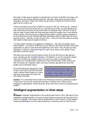 Page 11 of 15
We made it really easy for people to unbundle the micro flow, build little micro apps, and
get them into any of these different channels. We said, “Okay, every time we build an
integration we want to make sure that we’ve got a bunch of build-out-of-the-box micro
apps that are ready to go.”
These are things we see at lots of different customers. We say, “Here you go, customer.
You now have a bunch of things that you can start using on day one. We already know
they create value, that they hit use cases that a lot of people have.” But then on top of
that we made it really simple with drag-and-drop tooling for people to go in and actually
build a custom micro flow and micro app that they need on another system. Because a
lot of times these are user-initiated workflows that people want to build easily. We have
built the tooling -- and this is a new thing for Citrix -- but we’ve built this awesome tooling
that makes it really easy for people to do that.
To build a better interface for engagement intelligence -- that sits horizontally across
these systems -- you have to make sure you can get into all of those systems. And every
organization is going to have their little skeletons in the closet. They are going to have
Workday, or Concur, or Microsoft Power BI, right? Sure, they are also going to have
Salesforce, and that’s great.
We make sure we have the stuff ready for them for those. But they are also going to
have something gnarly, like BMC Remedy or PeopleSoft, or some homegrown system
that’s still running on an AS400. And so you have to be able to empower those
customers, too, to build better experiences on top of those things. That’s what we do
with the tooling, the integration layer, and event tracking, along with the micro-flow
builder and orchestration layers.
All of these things are designed to make
it easy to not have to sit there and write
code to deliver these things, but to drag
and drop components into place and
that makes it possible.
Gardner: You mentioned that the latest Citrix Workspace becomes generally available
in November, but you also mentioned that there is another shoe to drop around
intelligence augmentation. Where does this all go next when it comes to augmenting the
worker?
Intelligent augmentation in three steps
ElNaggar: Intelligent augmentation is the guiding North Star for Citrix. We want to have
intelligence-assisted workers. I’m sure you have seen the research out there about AI in
chess, for example. It was really hard for grandmasters to be AI-driven in chess against
things like IBM Watson until they started working in conjunction with AI. Now they can
[It’s] designed to make it easy to
not have to sit there and write code
to deliver these things, but to drag
and drop components into place.
 