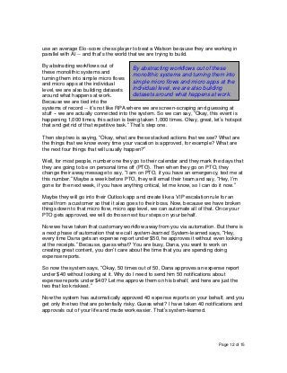 Page 12 of 15
use an average Elo-score chess player to beat a Watson because they are working in
parallel with AI -- and that’s the world that we are trying to build.
By abstracting workflows out of
these monolithic systems and
turning them into simple micro flows
and micro apps at the individual
level, we are also building datasets
around what happens at work.
Because we are tied into the
systems of record -- it’s not like RPA where we are screen-scraping and guessing at
stuff -- we are actually connected into the system. So we can say, “Okay, this event is
happening 1,000 times, this action is being taken 1,000 times. Okay, great, let’s hotspot
that and get rid of that repetitive task.” That’s step one.
Then step two is saying, “Okay, what are these stacked actions that we see? What are
the things that we know every time your vacation is approved, for example? What are
the next four things that will usually happen?”
Well, for most people, number one they go to their calendar and they mark the days that
they are going to be on personal time off (PTO). Then when they go on PTO, they
change their away message to say, “I am on PTO, if you have an emergency, text me at
this number.” Maybe a week before PTO, they will email their team and say, “Hey, I’m
gone for the next week, if you have anything critical, let me know, so I can do it now.”
Maybe they will go into their Outlook app and create like a VIP escalation rule for an
email from a customer so that it also goes to their boss. Now, because we have broken
things down to that micro flow, micro app level, we can automate all of that. Once your
PTO gets approved, we will do those next four steps on your behalf.
Now we have taken that customary workflow away from you via automation. But there is
a next phase of automation that we call system-learned. System-learned says, “Hey,
every time Dana gets an expense report under $50, he approves it without even looking
at the receipts.” Because, guess what? You are busy, Dana, you want to work on
creating great content, you don’t care about the time that you are spending doing
expense reports.
So now the system says, “Okay, 50 times out of 50, Dana approves an expense report
under $40 without looking at it. Why do I need to send him 50 notifications about
expense reports under $40? Let me approve them on his behalf, and here are just the
two that look riskiest.”
Now the system has automatically approved 40 expense reports on your behalf, and you
get only the two that are potentially risky. Guess what? I have taken 40 notifications and
approvals out of your life and made work easier. That’s system-learned.
By abstracting workflows out of these
monolithic systems and turning them into
simple micro flows and micro apps at the
individual level, we are also building
datasets around what happens at work.
 