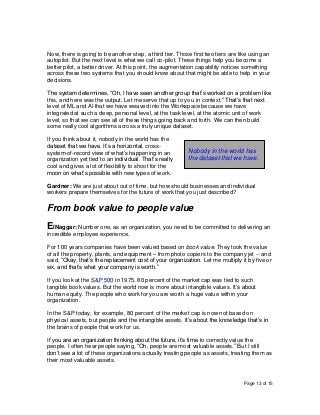 Page 13 of 15
Now, there is going to be another step, a third tier. Those first two tiers are like using an
autopilot. But the next level is what we call co-pilot. These things help you become a
better pilot, a better driver. At this point, the augmentation capability notices something
across these two systems that you should know about that might be able to help in your
decisions.
The system determines, “Oh, I have seen another group that’s worked on a problem like
this, and here was the output. Let me serve that up to you in context.” That’s that next
level of ML and AI that we have weaved into the Workspace because we have
integrated at such a deep, personal level, at the task level, at the atomic unit of work
level, so that we can see all of these things going back and forth. We can then build
some really cool algorithms across a truly unique dataset.
If you think about it, nobody in the world has the
dataset that we have. It’s a horizontal, cross-
system-of-record view of what’s happening in an
organization yet tied to an individual. That’s really
cool and gives a lot of flexibility to shoot for the
moon on what’s possible with new types of work.
Gardner: We are just about out of time, but how should businesses and individual
workers prepare themselves for the future of work that you just described?
From book value to people value
ElNaggar: Number one, as an organization, you need to be committed to delivering an
incredible employee experience.
For 100 years companies have been valued based on book value. They took the value
of all the property, plants, and equipment – from photo copiers to the company jet -- and
said, “Okay, that’s the replacement cost of your organization. Let me multiply it by five or
six, and that’s what your company is worth.”
If you look at the S&P 500 in 1975, 80 percent of the market cap was tied to such
tangible book values. But the world now is more about intangible values. It’s about
human equity. The people who work for you are worth a huge value within your
organization.
In the S&P today, for example, 80 percent of the market cap is now not based on
physical assets, but people and the intangible assets. It’s about the knowledge that’s in
the brains of people that work for us.
If you are an organization thinking about the future, it’s time to correctly value the
people. I often hear people saying, “Oh, people are most valuable assets.” But I still
don’t see a lot of these organizations actually treating people as assets, treating them as
their most valuable assets.
Nobody in the world has
the dataset that we have.
 