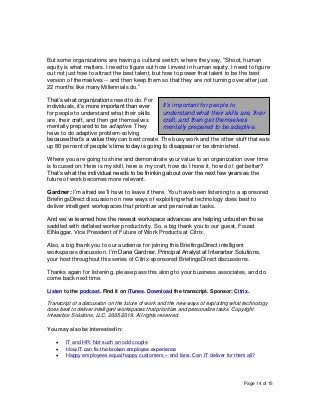Page 14 of 15
But some organizations are having a cultural switch, where they say, “Shoot, human
equity is what matters. I need to figure out how I invest in human equity. I need to figure
out not just how to attract the best talent, but how to power that talent to be the best
version of themselves -- and then keep them so that they are not turning over after just
22 months like many Millennials do.”
That’s what organizations need to do. For
individuals, it’s more important than ever
for people to understand what their skills
are, their craft, and then get themselves
mentally prepared to be adaptive. They
have to do adaptive problem-solving
because that’s a value they can best create. The busy work and the other stuff that eats
up 80 percent of people’s time today is going to disappear or be diminished.
Where you are going to shine and demonstrate your value to an organization over time
is focused on: Here is my skill, here is my craft, how do I hone it, how do I get better?
That’s what the individual needs to be thinking about over the next few years as the
future of work becomes more relevant.
Gardner: I’m afraid we’ll have to leave it there. You have been listening to a sponsored
BriefingsDirect discussion on new ways of exploiting what technology does best to
deliver intelligent workspaces that prioritize and personalize tasks.
And we’ve learned how the newest workspace advances are helping unburden those
saddled with deflated worker productivity. So, a big thank you to our guest, Fouad
ElNaggar, Vice President of Future of Work Products at Citrix.
Also, a big thank you to our audience for joining this BriefingsDirect intelligent
workspaces discussion. I’m Dana Gardner, Principal Analyst at Interarbor Solutions,
your host throughout this series of Citrix-sponsored BriefingsDirect discussions.
Thanks again for listening, please pass this along to your business associates, and do
come back next time.
Listen to the podcast. Find it on iTunes. Download the transcript. Sponsor: Citrix.
Transcript of a discussion on the future of work and the new ways of exploiting what technology
does best to deliver intelligent workspaces that prioritize and personalize tasks. Copyright
Interarbor Solutions, LLC, 2005-2019. All rights reserved.
You may also be interested in:
• IT and HR: Not such an odd couple
• How IT can fix the broken employee experience
• Happy employees equal happy customers -- and fans. Can IT deliver for them all?
It’s important for people to
understand what their skills are, their
craft, and then get themselves
mentally prepared to be adaptive.
 
