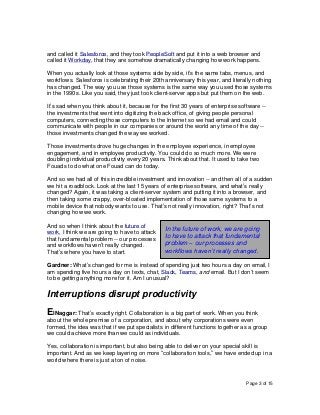 Page 3 of 15
and called it Salesforce, and they took PeopleSoft and put it into a web browser and
called it Workday, that they are somehow dramatically changing how work happens.
When you actually look at those systems side by side, it’s the same tabs, menus, and
workflows. Salesforce is celebrating their 20th anniversary this year, and literally nothing
has changed. The way you use those systems is the same way you used those systems
in the 1990s. Like you said, they just took client-server apps but put them on the web.
It’s sad when you think about it, because for the first 30 years of enterprise software --
the investments that went into digitizing the back office, of giving people personal
computers, connecting those computers to the Internet so we had email and could
communicate with people in our companies or around the world any time of the day --
those investments changed the way we worked.
Those investments drove huge changes in the employee experience, in employee
engagement, and in employee productivity. You could do so much more. We were
doubling individual productivity every 20 years. Think about that. It used to take two
Fouads to do what one Fouad can do today.
And so we had all of this incredible investment and innovation -- and then all of a sudden
we hit a roadblock. Look at the last 15 years of enterprise software, and what’s really
changed? Again, it was taking a client-server system and putting it into a browser, and
then taking some crappy, over-bloated implementation of those same systems to a
mobile device that nobody wants to use. That’s not really innovation, right? That’s not
changing how we work.
And so when I think about the future of
work, I think we are going to have to attack
that fundamental problem -- our processes
and workflows haven’t really changed.
That’s where you have to start.
Gardner: What’s changed for me is instead of spending just two hours a day on email, I
am spending five hours a day on texts, chat, Slack, Teams, and email. But I don’t seem
to be getting anything more for it. Am I unusual?
Interruptions disrupt productivity
ElNaggar: That’s exactly right. Collaboration is a big part of work. When you think
about the whole premise of a corporation, and about why corporations were even
formed, the idea was that if we put specialists in different functions together as a group
we could achieve more than we could as individuals.
Yes, collaboration is important, but also being able to deliver on your special skill is
important. And as we keep layering on more “collaboration tools,” we have ended up in a
world where there is just a ton of noise.
In the future of work, we are going
to have to attack that fundamental
problem – our processes and
workflows haven’t really changed.
 
