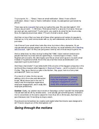 Page 4 of 15
To your point, it’s … “Great, I have an email notification. Great, I have a Slack
notification. Great, I have a Teams notification. Great, my salesperson just texted my
phone.”
There was some research that came out earlier this year. We are interrupted 1,100
times a day at work -- 1,100 times. Think about that for a second, it’s insane. How can
we even get any work done? To your point, you used to do email for two hours a day.
Now, the typical person does about 17 hours of email a week, okay?
And then on top of that, we have all of these other systems and vectors for people to
interrupt us, to try and communicate with us, try and collaborate, and a lot of times it’s
just noise.
I don’t know if your email inbox looks like mine, but mine is like a dumpster. It’s an
unprotected place where people can sit there and buy my email address off of Rainking
and Discover , right? Or they can just guess it and try one of those ways to get to me.
And so what does my inbox end up looking like? Well, I have random vendors and
people that have my email and are spamming it. I have Groupon in there. I have
Nigerian prince scams. My wife maybe auto-fills an email and it goes to my work email
instead of my personal email. And in the sea of all that noise and distraction I am
expected to get my work done?
And these chat clients? I have talked with CIOs at some of the biggest companies in the
world and they measure what happens in Slack and Teams -- and it’s a bunch of noise.
It’s like, “Hey, guys, there is a cake in the kitchen. Hey, guys, here is a funny new
animated GIF, here is a meme.”
It’s a bunch of noise. And so we are
adding a lot to the noise and distraction
levels. What’s been lost in the mix? It
really hurts the employee experience,
employee engagement, and it really kills
employee productivity.
Gardner: Sadly, my solution was to work on Saturdays so that I wouldn’t be interrupted.
I would wait and do all my creative work -- and actually get something done. It allowed
me to concentrate on the same subject for more than 20 or 25 minutes. But that’s not
good because now I’m working six days a week.
How else do we let workers be creative and exploit what their brains were designed to
do? How do we get out of this interruptions rut?
Going through the motions
It’s a bunch of noise. … It really
hurts the employee experience,
employee engagement, and it
really kills employee productivity.
 