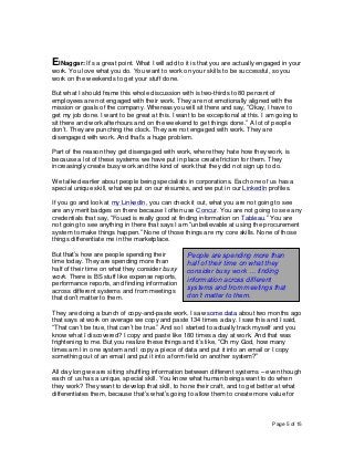 Page 5 of 15
ElNaggar: It’s a great point. What I will add to it is that you are actually engaged in your
work. You love what you do. You want to work on your skills to be successful, so you
work on the weekends to get your stuff done.
But what I should frame this whole discussion with is two-thirds to 80 percent of
employees are not engaged with their work. They are not emotionally aligned with the
mission or goals of the company. Whereas you will sit there and say, “Okay, I have to
get my job done. I want to be great at this. I want to be exceptional at this. I am going to
sit there and work afterhours and on the weekend to get things done.” A lot of people
don’t. They are punching the clock. They are not engaged with work. They are
disengaged with work. And that’s a huge problem.
Part of the reason they get disengaged with work, where they hate how they work, is
because a lot of these systems we have put in place create friction for them. They
increasingly create busy work and the kind of work that they did not sign up to do.
We talked earlier about people being specialists in corporations. Each one of us has a
special unique skill, what we put on our résumés, and we put in our LinkedIn profiles.
If you go and look at my LinkedIn, you can check it out, what you are not going to see
are any merit badges on there because I often use Concur. You are not going to see any
credentials that say, “Fouad is really good at finding information on Tableau.” You are
not going to see anything in there that says I am “unbelievable at using the procurement
system to make things happen.” None of those things are my core skills. None of those
things differentiate me in the marketplace.
But that’s how are people spending their
time today. They are spending more than
half of their time on what they consider busy
work. There is BS stuff like expense reports,
performance reports, and finding information
across different systems and from meetings
that don’t matter to them.
They are doing a bunch of copy-and-paste work. I saw some data about two months ago
that says at work on average we copy and paste 134 times a day. I saw this and I said,
“That can’t be true, that can’t be true.” And so I started to actually track myself and you
know what I discovered? I copy and paste like 180 times a day at work. And that was
frightening to me. But you realize these things and it’s like, “Oh my God, how many
times am I in one system and I copy a piece of data and put it into an email or I copy
something out of an email and put it into a form field on another system?”
All day long we are sitting shuffling information between different systems – even though
each of us has a unique, special skill. You know what human beings want to do when
they work? They want to develop that skill, to hone their craft, and to get better at what
differentiates them, because that’s what’s going to allow them to create more value for
People are spending more than
half of their time on what they
consider busy work … finding
information across different
systems and from meetings that
don’t matter to them.
 