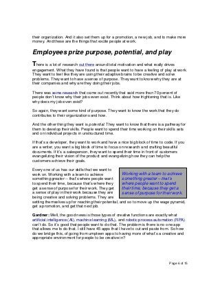 Page 6 of 15
their organization. And it also set them up for a promotion, a new job, and to make more
money. And these are the things that excite people at work.
Employees prize purpose, potential, and play
There is a lot of research out there around total motivation and what really drives
engagement. What they have found is that people want to have a feeling of play at work.
They want to feel like they are using their adaptive brains to be creative and solve
problems. They want to have a sense of purpose. They want to know why they are at
their companies and why are they doing their jobs.
There was some research that came out recently that said more than 70 percent of
people don’t know why their jobs even exist. Think about how frightening that is. Like
why does my job even exist?
So again, they want some kind of purpose. They want to know the work that they do
contributes to their organizations and how.
And the other thing they want is potential. They want to know that there is a pathway for
them to develop their skills. People want to spend their time working on their skills sets
and on individual projects in unstructured time.
If that’s a developer, they want to work and have a nice big block of time to code. If you
are a writer, you want a big block of time to focus on research and crafting beautiful
documents. If it’s a salesperson, they want to spend their time in front of customers
evangelizing their vision of the product and evangelizing how they can help the
customers achieve their goals.
Every one of us has our skills that we want to
work on. Working with a team to achieve
something greater -- that’s where people want
to spend their time, because that’s where they
get a sense of purpose for their work. They get
a sense of play in their work because they are
being creative and solving problems. They are
setting themselves up for reaching their potential, and so to move up the wage pyramid,
get a promotion, and get that next job.
Gardner: Well, the good news is those types of creative functions are exactly what
artificial intelligence (AI), machine learning (ML), and robotic process automation (RPA)
can’t do. So it’s good that people want to do that. The problem is there is no one app
that allows me to do that. I still have 45 apps that I have to cut and paste from. So how
do we bridge this, of going from umpteen apps to having more of what’s a creative and
appropriate environment for people to be creative in?
Working with a team to achieve
something greater – that’s
where people want to spend
their time, because they get a
sense of purpose for their work.
 