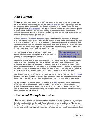 Page 7 of 15
App overload
ElNaggar: It’s a great question, and it’s the question that we had six-plus years ago
when we started my company, Sapho, which Citrix acquired about a year ago. And we
were looking at this landscape -- the number of applications -- when I was the chief
strategy officer at CBS Interactive. And my co-founder, he was the chief technology and
information officer there, and we were looking at our universe as a Fortune 100
company. We looked at the reality of our day-to-day jobs and we said, “Oh my God, we
have all these incredible apps installed.”
I think Symantec just released a report saying that the typical enterprise is managing
928 applications. Some of the banks that we work with have 8,000 applications. So there
is this incredible set of application programming interfaces (APIs). And by the way, the
Symantec report says the number of apps has grown by 60 percent in just the last three
years. We are not deprecating these old workloads, we are keeping them, and we are
adding more cloud-based point solutions on top of it all.
So clearly work is becoming more complex. The
typical person is using 42 apps to do their job, and it’s
growing. It’s becoming more complex.
We looked at that. And, to your point, we said, “Well, okay, how do we stop the context
switching? How do we stop the copy and paste, and how do we shift time away from
busy work and toward value creation?” And what we came upon was this idea that --
because of the evolution of APIs, of ML, and of identity access -- there is an opportunity
to build a system of engagement and intelligence that sits horizontally and plugs into all
of those systems to create a single, harmonious experience for the end users.
And that was our big “aha” moment and that translated over to Citrix and the Workspace
product. The idea is that for 30 years in the enterprise there has been the concept that
the front end and the back end of the systems that you buy have to be stuck together.
So, for example, as an enterprise I go and I buy an SAP enterprise resource planning
(ERP) system, and I get this incredible backend, it’s amazing. It solves all these
problems, like two-phase commit. But guess what? You are stuck with that SAP front
end, the best that German engineering can imagine, which of course is not necessarily
like a modern user experience.
How to cut through the noise
And so, for 30 years in the enterprise there was the view that if you have a system, you
have to take the good and the bad. And what we came along and said is, “No, no, no.
Keep the good, the backend, but let’s also take advantage of the API economy and what
we are seeing with that level of integration. Let’s connect into these things, abstract them
The average person is
using 42 apps to do their
job, and it’s growing.
 