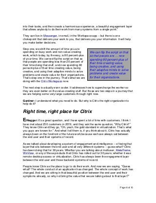 Page 8 of 15
into their tasks, and then create a harmonious experience, a beautiful engagement layer
that allows anybody to do their work from many systems from a single point.”
They can live in Messenger, in email, in the Workspace app -- but there is one
chokepoint that delivers your work to you, that delivers you your information. It will help
you make better decisions.
Step one, we shift the amount of time you are
spending on busy work and non-value-creating
work, which today, by the way, is 80 percent-plus
of your time. We can we flip the script on that so
that people are spending less than 20 percent of
their time doing that stuff, and now spending 80
percent-plus of their time creating value, being
creative, and using their adaptive minds to solve
problems and create value for their organizations.
That’s step one in the journey. That’s what we are
doing with the Citrix Workspace now.
The next step is actually even cooler. It addresses how to supercharge the worker so
they are even better on the value-creating stuff. But those are two steps in a journey that
we are helping some very large customers through right now.
Gardner: I understand what you need to do. But why is Citrix the right organization to
help do it?
Right time, right place for Citrix
ElNaggar: It’s a great question, and I have spent a lot of time with customers. I think I
have met about 250 customers in 2019, and they ask the same question, “Why Citrix?”
They know Citrix and they go, “Oh, yeah, the gold standard in virtualization. That’s what
you guys are known for.” And what I tell them is, if you think about it, Citrix has actually
always been on the forefront of the future work because we have always sat between
the end user and their systems of record.
As we talked about developing a system of engagement and intelligence -- of being that
layer that sits between the end user and all very different systems -- guess what? Citrix
has been doing that for 30 years. Whether you are talking about multiuser, MetaFrame,
WinView, or any of these products that Citrix has rolled out for 30 years; whether it was
remote desktop access or virtualization, Citrix has always been the engagement layer
between the end user and those backend systems of record.
People know Citrix as the place to go to do their work. And now we are saying, “Guess
what? The whole conduct of an application has changed. The whole concept of work has
changed. And we are sitting in that beautiful position between the end user and their
symptoms already, so why not bring the value that we are talking about to that layer?”
We can flip the script on that
so that people are … now
spending 80 percent-plus of
their time creating value,
being creative, and using
their adaptive minds to solve
problems and create value
for their organizations.
 