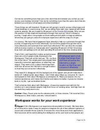 Page 9 of 15
Can we be something more than just a thin client that sits between you so that you can
access your desktop remotely? Can we be something more than the same client that sits
between you and your virtual apps and virtual desktops?
Those things are still important. People are still going to need to access virtual apps and
virtual desktops in a secure way. But, we are sitting there right now, ingrained with these
systems already. We are trusted by 99 percent of the Fortune 500 already. Why not use
this position to help shepherd businesses through their journey? And it’s always a
journey. I laugh when I see people out there selling silver bullets or magical switches
where they are going to solve the employee experience with the snap of a finger.
It is journey. We have that engagement layer already to help our customers through that
journey of organizing work more effectively. Can we drive people through their work
more effectively and automate their work more effectively? We can drive this needed
shift and value-creation so that people aren’t spending 85 percent of their time doing
busy work and garbage and can start spending 85 percent of the time creating value.
That’s Citrix, and hopefully it makes sense because
there are a lot of people really interested in the
Workspace. They look at this and say, “Oh, my God,
this is the future.” Our employees have already been
trained by consumer applications on what they can
expect. They want a hub, a place that brings them
stuff from all across the Internet to a single location
so that they can consume it effectively.
They want AI to disappear into the background of the system and yet still make them
better off. I talked earlier about Waze. I don’t think about Waze as consumer AI. I don’t
want people to think about Workspace as enterprise AI. Waze just weaves into my
natural experiences and makes them better and makes me better. It gives me minutes
back in my life. I get somewhere faster.
That’s what we think about with Workspace, of weaving experiences right into the
solution so it can empower people, help them focus on creating value, and help them do
the work they really want to do.
Gardner: Okay, Fouad, give me the elevator pitch, in three minutes. Tell me what Citrix
Workspace is, what it does, and why I should want it.
Workspace works for your work experience
ElNaggar: Citrix Workspace is an experience-driven platform for work. We have done
all of the work to make it easy for people to integrate into all of their different systems of
record and unbundle those systems of records into micro flows and micro applications.
We have done all the work building the intelligence at the user level so that people can
[Employees] want a hub,
a place that brings them
stuff from all across the
Internet to a single
location so that they can
consume it effectively.
 