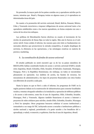 En promedio, la mayor parte de los países contaba con 3 operadores móviles por lo
menos, mientras que Brasil y Paraguay tenían en algunos casos 5 ó 6 operadores en
determinadas áreas del país.

   En cuanto a la promoción del servicio universal, Brasil, Bolivia, Panamá, México,
Cuba y Venezuela recurrieron a imponer obligaciones de acceso universal tanto a los
operadores establecidos como a los nuevos operadores, en forma conjunta con uno o
varios de los otros tres enfoques.

   Las políticas de liberalización fueron efectivas en cuanto al incremento de los
niveles de penetración de líneas fijas en toda la región. Más aún lo fueron en el sub-
sector móvil. Como señala el informe, las razones para este éxito se fundamentan en:
mercados abiertos que promovieron la entrada competitiva, el amplio despliegue de
servicios, la eficiencia en las operaciones, y las estrategias creativas en materia de
precios y marketing.


       b. La constitución de fondos de acceso universal

   El estudio publicado en 2006 encontró que 12 de los 19 países miembros de
REGULATEL habían constituido fondos de acceso o servicio universal (FASU), siendo
estos Argentina, Brasil, Colombia, Chile, Ecuador, El Salvador, Guatemala, Nicaragua,
Paraguay, Perú y la República Dominicana; sin embargo, no todos se encontraban
plenamente en operación. Los ámbitos de acción, las fuentes de recursos, los
mecanismos de administración y los tipos de proyectos financiados con estos fondos
son diferentes de acuerdo a cada país.

   Hasta la época en que se llevó a cabo el informe, los programas de FASU en la
región pusieron énfasis en la construcción de infraestructura para conectar localidades
rurales y remotas otorgando subsidios a la instalación y operación de teléfonos públicos
y de acceso a tele-centros, como fue el caso de Argentina, Chile, Colombia, Ecuador,
Nicaragua, Perú y Venezuela. Algunos también financiaron el acceso a Internet o
proyectos de redes celulares para móviles, siendo Chile, Colombia, Ecuador, Nicaragua
y Perú los ejemplos. Otros programas buscaron enfatizar el acceso institucional y
comunitario a un rango de TIC, incluyendo acceso a escuelas e instituciones públicas a
niveles nacional y regional, permitiendo a la gente acceder a los beneficios del e-
aprendizaje, e-salud, e-comercio y e-gobierno. Este fue el caso de Argentina y Brasil.




                                                                                         8
 