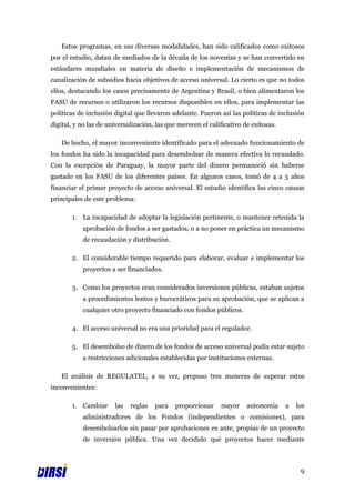 Estos programas, en sus diversas modalidades, han sido calificados como exitosos
por el estudio, datan de mediados de la década de los noventas y se han convertido en
estándares mundiales en materia de diseño e implementación de mecanismos de
canalización de subsidios hacia objetivos de acceso universal. Lo cierto es que no todos
ellos, destacando los casos precisamente de Argentina y Brasil, o bien alimentaron los
FASU de recursos o utilizaron los recursos disponibles en ellos, para implementar las
políticas de inclusión digital que llevaron adelante. Fueron así las políticas de inclusión
digital, y no las de universalización, las que merecen el calificativo de exitosas.

   De hecho, el mayor inconveniente identificado para el adecuado funcionamiento de
los fondos ha sido la incapacidad para desembolsar de manera efectiva lo recaudado.
Con la excepción de Paraguay, la mayor parte del dinero permaneció sin haberse
gastado en los FASU de los diferentes países. En algunos casos, tomó de 4 a 5 años
financiar el primer proyecto de acceso universal. El estudio identifica las cinco causas
principales de este problema:

       1. La incapacidad de adoptar la legislación pertinente, o mantener retenida la
           aprobación de fondos a ser gastados, o a no poner en práctica un mecanismo
           de recaudación y distribución.

       2. El considerable tiempo requerido para elaborar, evaluar e implementar los
           proyectos a ser financiados.

       3. Como los proyectos eran considerados inversiones públicas, estaban sujetos
           a procedimientos lentos y burocráticos para su aprobación, que se aplican a
           cualquier otro proyecto financiado con fondos públicos.

       4. El acceso universal no era una prioridad para el regulador.

       5. El desembolso de dinero de los fondos de acceso universal podía estar sujeto
           a restricciones adicionales establecidas por instituciones externas.

   El análisis de REGULATEL, a su vez, propuso tres maneras de superar estos
inconvenientes:

       1. Cambiar      las   reglas   para   proporcionar     mayor     autonomía     a   los
           administradores de los Fondos (independientes o comisiones), para
           desembolsarlos sin pasar por aprobaciones ex ante, propias de un proyecto
           de inversión pública. Una vez decidido qué proyectos hacer mediante



                                                                                           9
 