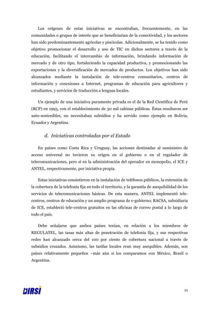 Los orígenes de estas iniciativas se encontraban, frecuentemente, en las
comunidades o grupos de interés que se beneficiarían de la conectividad, y los sectores
han sido predominantemente agrícolas y piscícolas. Adicionalmente, se ha tenido como
objetivo promocionar el desarrollo y uso de TIC en dichos sectores a través de la
educación, facilitando el intercambio de información, brindando información de
mercado y de otro tipo, fortaleciendo la capacidad productiva, y promocionando las
exportaciones y la diversificación de mercados de productos. Los objetivos han sido
alcanzados mediante la instalación de tele-centros comunitarios, centros de
información y conexiones a Internet, programas de educación para agricultores y
estudiantes, y servicios de traducción a lenguas locales.

   Un ejemplo de una iniciativa puramente privada es el de la Red Científica de Perú
(RCP) en 1993, con el establecimiento de 30 mil cabinas públicas. Éstas resultaron ser
auto-sostenibles, no necesitaban subsidios y ha servido como ejemplo en Bolivia,
Ecuador y Argentina.


       d. Iniciativas controladas por el Estado

   En países como Costa Rica y Uruguay, las acciones destinadas al suministro de
acceso universal no tuvieron su origen en el gobierno o en el regulador de
telecomunicaciones, pero sí en la administración del operador en monopolio, el ICE y
ANTEL, respectivamente, por iniciativa propia.

   Estas iniciativas consistieron en la instalación de teléfonos públicos, la extensión de
la cobertura de la telefonía fija en todo el territorio, y la garantía de asequibilidad de los
servicios de telecomunicaciones básicas. De esta manera, ANTEL implementó tele-
centros, centros de educación y un amplio programa de e-gobierno; RACSA, subsidiaria
de ICE, estableció tele-centros gratuitos en las oficinas de correo postal a lo largo de
todo el país.

   Debe señalarse que ambos países tenían, en relación a los miembros de
REGULATEL, las tasas más altas de penetración de telefonía fija, y sus respectivas
redes han alcanzado cerca del 100 por ciento de cobertura nacional a través de
subsidios cruzados. Asimismo, las tarifas locales eran muy asequibles. Además, son
países relativamente pequeños –más aún si los comparamos con México, Brasil o
Argentina.




                                                                                           11
 