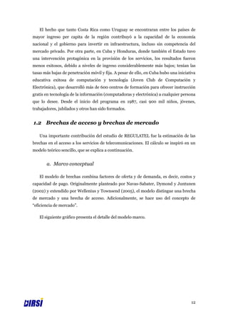 El hecho que tanto Costa Rica como Uruguay se encontraran entre los países de
mayor ingreso per capita de la región contribuyó a la capacidad de la economía
nacional y el gobierno para invertir en infraestructura, incluso sin competencia del
mercado privado. Por otra parte, en Cuba y Honduras, donde también el Estado tuvo
una intervención protagónica en la provisión de los servicios, los resultados fueron
menos exitosos, debido a niveles de ingreso considerablemente más bajos; tenían las
tasas más bajas de penetración móvil y fija. A pesar de ello, en Cuba hubo una iniciativa
educativa exitosa de computación y tecnología (Joven Club de Computación y
Electrónica), que desarrolló más de 600 centros de formación para ofrecer instrucción
gratis en tecnología de la información (computadoras y electrónica) a cualquier persona
que lo desee. Desde el inicio del programa en 1987, casi 900 mil niños, jóvenes,
trabajadores, jubilados y otros han sido formados.


1.2 Brechas de acceso y brechas de mercado

   Una importante contribución del estudio de REGULATEL fue la estimación de las
brechas en el acceso a los servicios de telecomunicaciones. El cálculo se inspiró en un
modelo teórico sencillo, que se explica a continuación.


       a. Marco conceptual

   El modelo de brechas combina factores de oferta y de demanda, es decir, costos y
capacidad de pago. Originalmente planteado por Navas-Sabater, Dymond y Juntunen
(2002) y extendido por Wellenius y Townsend (2005), el modelo distingue una brecha
de mercado y una brecha de acceso. Adicionalmente, se hace uso del concepto de
“eficiencia de mercado”.

   El siguiente gráfico presenta el detalle del modelo marco.




                                                                                      12
 