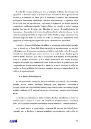 A partir del concepto anterior, se tiene el concepto de brecha de mercado, que
representa la diferencia entre el tamaño de este mercado en teoría perfectamente
eficiente, y la dimensión del actual grado de acceso real al mercado. Esta brecha tiene
su origen en limitaciones, restricciones y barreras no económicas a la expansión eficaz
de servicios para los inversionistas y operadores competitivos, por lo que resolverla
constituye un problema regulatorio. Para esto último, por ejemplo, se sugiere remover
aquellas barreras de licencias que dificultan en exceso el establecimiento de
operaciones; eliminar las restricciones de gobiernos locales a los derechos de vía, los
impuestos desproporcionados y cargos sobre infraestructura, cargos y procesos para
establecer negocios; tratar de reducir los costos de derechos de importación sobre
equipos del extranjero que no se pueden adquirir a nivel nacional, entre otros.

   La frontera de sostenibilidad va más allá de la frontera de eficiencia del mercado,
como se aprecia en la figura. Este límite caracteriza a las zonas donde los servicios
podrían proveerse de manera económicamente viable si parte de los costos de inversión
inicial fueran financiados por fuentes externas. Es a partir de esta frontera que se
define la brecha de acceso, pues esta se ubica dentro de la frontera de sostenibilidad,
fuera de la frontera de eficiencia y de la brecha de mercado. Esta brecha de acceso
refleja las dificultades para ofrecer servicios allí donde los costos de provisión son altos
comparados con la capacidad de pago de la población, lo que la convierte, de hecho, en
una brecha de asequibilidad. Resolver una brecha de acceso es responsabilidad de las
políticas de acceso universal.


         b. Cálculo de las brechas

   Así conceptualizadas las brechas, éstas se calcularon para: Brasil, Chile, Colombia,
Ecuador, Bolivia, México, Nicaragua, Paraguay, Perú, República Dominicana y
Uruguay, debido a la disponibilidad de información. El criterio fue calcular brechas por
servicios: telefonía móvil, acceso a Internet por tele-centros y acceso a redes de banda
ancha.

   Los resultados publicados en 2006 mostraron brechas importantes en todos los
servicios, como se aprecia en la tabla 1. De otro lado, las brechas de acceso a la telefonía
móvil y a los tele-centros fueron menores que aquellas asociadas a los servicios de voz.

   En el sector móvil, la privatización y apertura del mercado tuvieron el efecto
esperado, pues se distribuyó el acceso al servicio de voz ampliamente en la región, sin




                                                                                         14
 
