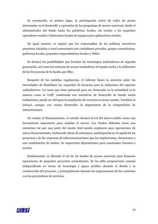 Se recomendó, en primer lugar, la participación activa de todas las partes
interesadas en el desarrollo y operación de los programas de acceso universal, desde el
administrador del fondo hasta los gobiernos locales, sin excluir a los pequeños
operadores rurales y fabricantes locales de equipos para aplicaciones rurales.

   De igual manera, se sugirió que los responsables de las políticas incentiven
proyectos iniciados a nivel comunitario por ciudadanos privados, grupos comunitarios,
gobiernos locales, pequeños emprendedores locales y ONGs.

   Se destacó las posibilidades que brindan las tecnologías inalámbricas de segunda
generación, así como los sistemas de acceso inalámbrico de banda ancha y la utilización
de las frecuencias de la banda 450 Mhz.

   Respecto de las medidas regulatorias, el informe llamó la atención sobre las
necesidades de flexibilizar los requisitos de licencias para la utilización del espectro
radioeléctrico. Un tema que tiene potencial para ser destacado en la actualidad es la
manera como la VoIP, combinada con iniciativas de desarrollo de banda ancha
inalámbrica, puede ser útil para la ampliación de servicios en áreas rurales. También se
incluyó, aunque con escaso desarrollo, la importancia de la compartición de
infraestructura.

   En cuanto al financiamiento, el estudio destacó el rol del micro-crédito como una
herramienta importante para ampliar el acceso. Los fondos deberían tener una
estructura tal que una parte del monto total pueda emplearse para operaciones de
micro-financiamiento, incluyendo oferta de préstamos, participación en el capital de los
proyectos y de las empresas de telecomunicaciones que los implementan, donaciones o
una combinación de ambas. Se requerirían disposiciones para ocasionales fracasos o
averías.

   Similarmente, se discutió el rol de los fondos de acceso universal para financiar
operaciones de pequeños proyectos comunitarios. Se les debe proporcionar consejo
independiente en temas de tecnología y apoyo jurídico durante el diseño y la
construcción del proyecto, y principalmente durante las negociaciones de los contratos
con los proveedores de servicios.




                                                                                     16
 