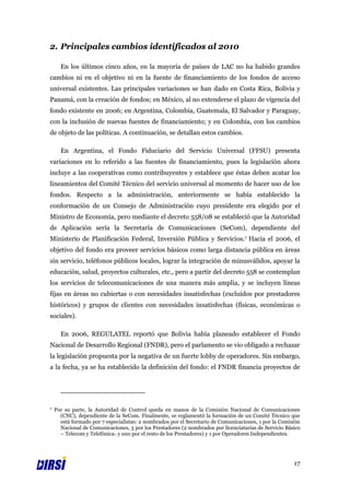 2. Principales cambios identificados al 2010

      En los últimos cinco años, en la mayoría de países de LAC no ha habido grandes
cambios ni en el objetivo ni en la fuente de financiamiento de los fondos de acceso
universal existentes. Las principales variaciones se han dado en Costa Rica, Bolivia y
Panamá, con la creación de fondos; en México, al no extenderse el plazo de vigencia del
fondo existente en 2006; en Argentina, Colombia, Guatemala, El Salvador y Paraguay,
con la inclusión de nuevas fuentes de financiamiento; y en Colombia, con los cambios
de objeto de las políticas. A continuación, se detallan estos cambios.

      En Argentina, el Fondo Fiduciario del Servicio Universal (FFSU) presenta
variaciones en lo referido a las fuentes de financiamiento, pues la legislación ahora
incluye a las cooperativas como contribuyentes y establece que éstas deben acatar los
lineamientos del Comité Técnico del servicio universal al momento de hacer uso de los
fondos. Respecto a la administración, anteriormente se había establecido la
conformación de un Consejo de Administración cuyo presidente era elegido por el
Ministro de Economía, pero mediante el decreto 558/08 se estableció que la Autoridad
de Aplicación sería la Secretaría de Comunicaciones (SeCom), dependiente del
Ministerio de Planificación Federal, Inversión Pública y Servicios.7 Hacia el 2006, el
objetivo del fondo era proveer servicios básicos como larga distancia pública en áreas
sin servicio, teléfonos públicos locales, lograr la integración de minusválidos, apoyar la
educación, salud, proyectos culturales, etc., pero a partir del decreto 558 se contemplan
los servicios de telecomunicaciones de una manera más amplia, y se incluyen líneas
fijas en áreas no cubiertas o con necesidades insatisfechas (excluidos por prestadores
históricos) y grupos de clientes con necesidades insatisfechas (físicas, económicas o
sociales).

      En 2006, REGULATEL reportó que Bolivia había planeado establecer el Fondo
Nacional de Desarrollo Regional (FNDR), pero el parlamento se vio obligado a rechazar
la legislación propuesta por la negativa de un fuerte lobby de operadores. Sin embargo,
a la fecha, ya se ha establecido la definición del fondo: el FNDR financia proyectos de




7   Por su parte, la Autoridad de Control queda en manos de la Comisión Nacional de Comunicaciones
      (CNC), dependiente de la SeCom. Finalmente, se reglamentó la formación de un Comité Técnico que
      está formado por 7 especialistas: 2 nombrados por el Secretario de Comunicaciones, 1 por la Comisión
      Nacional de Comunicaciones, 3 por los Prestadores (2 nombrados por licenciatarias de Servicio Básico
      – Telecom y Telefónica- y uno por el resto de los Prestadores) y 1 por Operadores Independientes.




                                                                                                       17
 