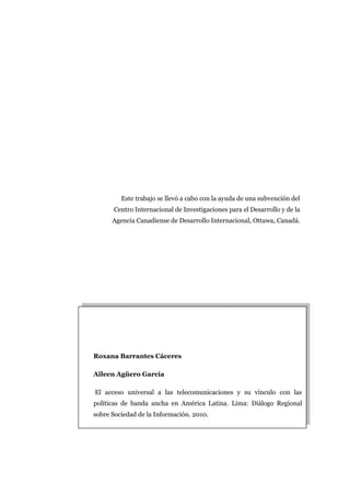 Este trabajo se llevó a cabo con la ayuda de una subvención del
      Centro Internacional de Investigaciones para el Desarrollo y de la
      Agencia Canadiense de Desarrollo Internacional, Ottawa, Canadá.




Roxana Barrantes Cáceres

Aileen Agüero García

El acceso universal a las telecomunicaciones y su vínculo con las
políticas de banda ancha en América Latina. Lima: Diálogo Regional
sobre Sociedad de la Información. 2010.
 